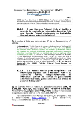 INFORMATIVOS ESTRATÉGICOS – INFORMATIVO Nº 634/STJ
PUBLICADO EM 26.10.2018
Prof. Lucas Evangelinos
- Direito Penal -
78/82
- Direito Penal –
@proflucasevangelinos proflucasevangelinos@gmail.com
2.848, de 7 de dezembro de 1940 (Código Penal), será encaminhada ao
Ministério Público depois de proferida a decisão final, na esfera administrativa,
sobre a exigência fiscal do crédito tributário correspondente.”
12.2.2. O que Supremo Tribunal Federal decidiu a
respeito da requisição de informações bancárias feita
pela Receita Federal diretamente às instituições
financeiras sem autorização judicial?
R: A conduta é lícita, por conta do art. 6º da Lei Complementar nº
105/01.
Jurisprudência: “(...) 6. Fixação de tese em relação ao item ‘a’ do Tema 225
da sistemática da repercussão geral: ‘O art. 6º da Lei Complementar 105/01
não ofende o direito ao sigilo bancário, pois realiza a igualdade em relação
aos cidadãos, por meio do princípio da capacidade contributiva, bem como
estabelece requisitos objetivos e o translado do dever de sigilo da esfera
bancária para a fiscal’. 7. Fixação de tese em relação ao item “b” do Tema
225 da sistemática da repercussão geral: “A Lei 10.174/01 não atrai a
aplicação do princípio da irretroatividade das leis tributárias, tendo em vista o
caráter instrumental da norma, nos termos do artigo 144, §1º, do CTN”. 8.
Recurso extraordinário a que se nega provimento.” (STF, RE 601314,
Relator(a): Min. EDSON FACHIN, Tribunal Pleno, julgado em
24/02/2016)
12.2.3. E a Receita Federal pode compartilhar tais
informações sigilosas com o Ministério Público ou
Autoridade Policial, independentemente de
intervenção judicial, ao término do procedimento
administrativo fiscal, quando vislumbrada a prática de
possível ilícito penal?
R: No Supremo Tribunal Federal, há precedente favorável (STF, RE
1.041.285 AgR-AgR, Relator(a): Min. ROBERTO BARROSO,
Primeira Turma, julgado em 27/10/2017), tendo sido reconhecida
a repercussão geral sobre o tema (RE 1.055.941/SP).
No Superior Tribunal de Justiça, por sua vez, há divergência, mas
o posicionamento mais recente é pela possibilidade,
independentemente de autorização judicial:
 