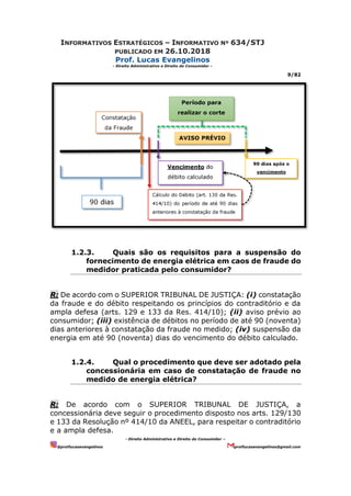 INFORMATIVOS ESTRATÉGICOS – INFORMATIVO Nº 634/STJ
PUBLICADO EM 26.10.2018
Prof. Lucas Evangelinos
- Direito Administrativo e Direito do Consumidor -
9/82
- Direito Administrativo e Direito do Consumidor –
@proflucasevangelinos proflucasevangelinos@gmail.com
1.2.3. Quais são os requisitos para a suspensão do
fornecimento de energia elétrica em caos de fraude do
medidor praticada pelo consumidor?
R: De acordo com o SUPERIOR TRIBUNAL DE JUSTIÇA: (i) constatação
da fraude e do débito respeitando os princípios do contraditório e da
ampla defesa (arts. 129 e 133 da Res. 414/10); (ii) aviso prévio ao
consumidor; (iii) existência de débitos no período de até 90 (noventa)
dias anteriores à constatação da fraude no medido; (iv) suspensão da
energia em até 90 (noventa) dias do vencimento do débito calculado.
1.2.4. Qual o procedimento que deve ser adotado pela
concessionária em caso de constatação de fraude no
medido de energia elétrica?
R: De acordo com o SUPERIOR TRIBUNAL DE JUSTIÇA, a
concessionária deve seguir o procedimento disposto nos arts. 129/130
e 133 da Resolução nº 414/10 da ANEEL, para respeitar o contraditório
e a ampla defesa.
 