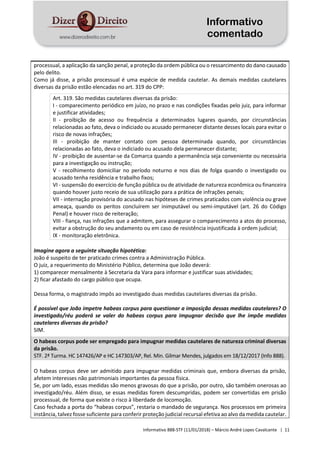Informativo
comentado
Informativo 888-STF (11/01/2018) – Márcio André Lopes Cavalcante | 11
processual, a aplicação da sanção penal, a proteção da ordem pública ou o ressarcimento do dano causado
pelo delito.
Como já disse, a prisão processual é uma espécie de medida cautelar. As demais medidas cautelares
diversas da prisão estão elencadas no art. 319 do CPP:
Art. 319. São medidas cautelares diversas da prisão:
I - comparecimento periódico em juízo, no prazo e nas condições fixadas pelo juiz, para informar
e justificar atividades;
II - proibição de acesso ou frequência a determinados lugares quando, por circunstâncias
relacionadas ao fato, deva o indiciado ou acusado permanecer distante desses locais para evitar o
risco de novas infrações;
III - proibição de manter contato com pessoa determinada quando, por circunstâncias
relacionadas ao fato, deva o indiciado ou acusado dela permanecer distante;
IV - proibição de ausentar-se da Comarca quando a permanência seja conveniente ou necessária
para a investigação ou instrução;
V - recolhimento domiciliar no período noturno e nos dias de folga quando o investigado ou
acusado tenha residência e trabalho fixos;
VI - suspensão do exercício de função pública ou de atividade de natureza econômica ou financeira
quando houver justo receio de sua utilização para a prática de infrações penais;
VII - internação provisória do acusado nas hipóteses de crimes praticados com violência ou grave
ameaça, quando os peritos concluírem ser inimputável ou semi-imputável (art. 26 do Código
Penal) e houver risco de reiteração;
VIII - fiança, nas infrações que a admitem, para assegurar o comparecimento a atos do processo,
evitar a obstrução do seu andamento ou em caso de resistência injustificada à ordem judicial;
IX - monitoração eletrônica.
Imagine agora a seguinte situação hipotética:
João é suspeito de ter praticado crimes contra a Administração Pública.
O juiz, a requerimento do Ministério Público, determina que João deverá:
1) comparecer mensalmente à Secretaria da Vara para informar e justificar suas atividades;
2) ficar afastado do cargo público que ocupa.
Dessa forma, o magistrado impôs ao investigado duas medidas cautelares diversas da prisão.
É possível que João impetre habeas corpus para questionar a imposição dessas medidas cautelares? O
investigado/réu poderá se valer do habeas corpus para impugnar decisão que lhe impõe medidas
cautelares diversas da prisão?
SIM.
O habeas corpus pode ser empregado para impugnar medidas cautelares de natureza criminal diversas
da prisão.
STF. 2ª Turma. HC 147426/AP e HC 147303/AP, Rel. Min. Gilmar Mendes, julgados em 18/12/2017 (Info 888).
O habeas corpus deve ser admitido para impugnar medidas criminais que, embora diversas da prisão,
afetem interesses não patrimoniais importantes da pessoa física.
Se, por um lado, essas medidas são menos gravosas do que a prisão, por outro, são também onerosas ao
investigado/réu. Além disso, se essas medidas forem descumpridas, podem ser convertidas em prisão
processual, de forma que existe o risco à liberdade de locomoção.
Caso fechada a porta do “habeas corpus”, restaria o mandado de segurança. Nos processos em primeira
instância, talvez fosse suficiente para conferir proteção judicial recursal efetiva ao alvo da medida cautelar.
 