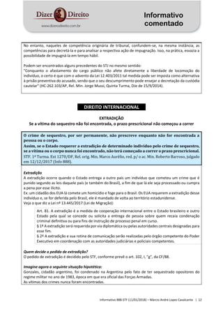 Informativo
comentado
Informativo 888-STF (11/01/2018) – Márcio André Lopes Cavalcante | 12
No entanto, naqueles de competência originária de tribunal, confundem-se, na mesma instância, as
competências para decretá-la e para analisar a respectiva ação de impugnação. Isso, na prática, esvazia a
possibilidade de impugná-la em tempo hábil.
Podem ser encontrados alguns precedentes do STJ no mesmo sentido:
"Conquanto o afastamento do cargo público não afete diretamente a liberdade de locomoção do
indivíduo, o certo é que com o advento da Lei 12.403/2011 tal medida pode ser imposta como alternativa
à prisão preventiva do acusado, sendo que o seu descumprimento pode ensejar a decretação da custódia
cautelar" (HC-262.103/AP, Rel. Min. Jorge Mussi, Quinta Turma, DJe de 15/9/2014).
DIREITO INTERNACIONAL
EXTRADIÇÃO
Se a vítima do sequestro não foi encontrada, o prazo prescricional não começou a correr
O crime de sequestro, por ser permanente, não prescreve enquanto não for encontrada a
pessoa ou o corpo.
Assim, se o Estado requerer a extradição de determinado indivíduo pelo crime de sequestro,
se a vítima ou o corpo nunca foi encontrado, não terá começado a correr o prazo prescricional.
STF. 1ª Turma. Ext 1270/DF, Rel. orig. Min. Marco Aurélio, red. p/ o ac. Min. Roberto Barroso, julgado
em 12/12/2017 (Info 888).
Extradição
A extradição ocorre quando o Estado entrega a outro país um indivíduo que cometeu um crime que é
punido segundo as leis daquele país (e também do Brasil), a fim de que lá ele seja processado ou cumpra
a pena por esse ilícito.
Ex: um cidadão dos EUA lá comete um homicídio e foge para o Brasil. Os EUA requerem a extradição desse
indivíduo e, se for deferida pelo Brasil, ele é mandado de volta ao território estadunidense.
Veja o que diz a Lei nº 13.445/2017 (Lei de Migração):
Art. 81. A extradição é a medida de cooperação internacional entre o Estado brasileiro e outro
Estado pela qual se concede ou solicita a entrega de pessoa sobre quem recaia condenação
criminal definitiva ou para fins de instrução de processo penal em curso.
§ 1º A extradição será requerida por via diplomática ou pelas autoridades centrais designadas para
esse fim.
§ 2º A extradição e sua rotina de comunicação serão realizadas pelo órgão competente do Poder
Executivo em coordenação com as autoridades judiciárias e policiais competentes.
Quem decide o pedido de extradição?
O pedido de extradição é decidido pelo STF, conforme prevê o art. 102, I, "g", da CF/88.
Imagine agora a seguinte situação hipotética:
Gonzales, cidadão argentino, foi condenado na Argentina pelo fato de ter sequestrado opositores do
regime militar no ano de 1983, época em que era oficial das Forças Armadas.
As vítimas dos crimes nunca foram encontradas.
 