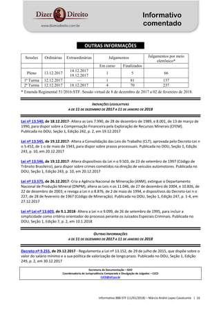 Informativo
comentado
Informativo 888-STF (11/01/2018) – Márcio André Lopes Cavalcante | 16
OUTRAS INFORMAÇÕES
Sessões Ordinárias Extraordinárias Julgamentos Julgamentos por meio
eletrônico*
Em curso Finalizados
Pleno 13.12.2017
14.12.2017
19.12.2017
1 5 66
1ª Turma 12.12.2017 — 1 81 137
2ª Turma 12.12.2017 18.12.2017 4 70 237
* Emenda Regimental 51/2016-STF. Sessão virtual de 8 de dezembro de 2017 a 02 de fevereiro de 2018.
INOVAÇÕES LEGISLATIVAS
A DE 11 DE DEZEMBRO DE 2017 A 11 DE JANEIRO DE 2018
Lei nº 13.540, de 18.12.2017- Altera as Leis 7.990, de 28 de dezembro de 1989, e 8.001, de 13 de março de
1990, para dispor sobre a Compensação Financeira pela Exploração de Recursos Minerais (CFEM).
Publicada no DOU, Seção 1, Edição 242, p. 2, em 19.12.2017
Lei nº 13.545, de 19.12.2017- Altera a Consolidação das Leis do Trabalho (CLT), aprovada pelo Decreto-Lei n
o 5.452, de 1 o de maio de 1943, para dispor sobre prazos processuais. Publicada no DOU, Seção 1, Edição
243, p. 10, em 20.12.2017
Lei nº 13.546, de 19.12.2017- Altera dispositivos da Lei n o 9.503, de 23 de setembro de 1997 (Código de
Trânsito Brasileiro), para dispor sobre crimes cometidos na direção de veículos automotores. Publicada no
DOU, Seção 1, Edição 243, p. 10, em 20.12.2017
Lei nº 13.575, de 26.12.2017- Cria a Agência Nacional de Mineração (ANM); extingue o Departamento
Nacional de Produção Mineral (DNPM); altera as Leis n os 11.046, de 27 de dezembro de 2004, e 10.826, de
22 de dezembro de 2003; e revoga a Lei n o 8.876, de 2 de maio de 1994, e dispositivos do Decreto-Lei n o
227, de 28 de fevereiro de 1967 (Código de Mineração). Publicada no DOU, Seção 1, Edição 247, p. 1-4, em
27.12.2017
Lei nº Lei nº 13.603, de 9.1.2018- Altera a Lei n o 9.099, de 26 de setembro de 1995, para incluir a
simplicidade como critério orientador do processo perante os Juizados Especiais Criminais. Publicada no
DOU, Seção 1, Edição 7, p. 2, em 10.1.2018
OUTRAS INFORMAÇÕES
A DE 11 DE DEZEMBRO DE 2017 A 11 DE JANEIRO DE 2018
Decreto nº 9.255, de 29.12.2017 - Regulamenta a Lei nº 13.152, de 29 de julho de 2015, que dispõe sobre o
valor do salário mínimo e a sua política de valorização de longo prazo. Publicado no DOU, Seção 1, Edição
249, p. 2, em 30.12.2017
Secretaria de Documentação – SDO
Coordenadoria de Jurisprudência Comparada e Divulgação de Julgados – CJCD
CJCD@stf.jus.br
 