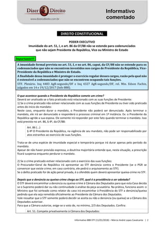 Informativo
comentado
Informativo 888-STF (11/01/2018) – Márcio André Lopes Cavalcante | 2
DIREITO CONSTITUCIONAL
PODER EXECUTIVO
Imunidade do art. 51, I, e art. 86 da CF/88 não se estende para codenunciados
que não sejam Presidente da República, Vice ou Ministro de Estado
Importante!!!
A imunidade formal prevista no art. 51, I, e no art. 86, caput, da CF/88 não se estende para os
codenunciados que não se encontrem investidos nos cargos de Presidente da República, Vice-
Presidente da República e Ministro de Estado.
A finalidade dessa imunidade é proteger o exercício regular desses cargos, razão pela qual não
é extensível a codenunciados que não se encontrem ocupando tais funções.
STF. Plenário. Inq 4483 AgR-segundo/DF e Inq 4327 AgR-segundo/DF, rel. Min. Edson Fachin,
julgados em 14 e 19/12/2017 (Info 888).
O que acontece quando o Presidente da República comete um crime?
Deverá ser analisado se o fato praticado está relacionado com as suas funções de Presidente:
1) Se o crime praticado não estiver relacionado com as suas funções de Presidente ou tiver sido praticado
antes do início do mandato:
Neste caso, enquanto durar o mandato, o Presidente não poderá ser denunciado. Após terminar o
mandato, ele irá ser denunciado e responderá o processo criminal em 1ª instância. Ex: o Presidente da
República agride a sua esposa. Ele somente irá responder por este fato quando terminar o mandato. Isso
está previsto no art. 86, § 4º, da CF/88:
Art. 86 (...)
§ 4º O Presidente da República, na vigência de seu mandato, não pode ser responsabilizado por
atos estranhos ao exercício de suas funções.
Trata-se de uma espécie de imunidade especial e temporária porque irá durar apenas pelo período do
mandato.
Apesar de não haver previsão expressa, a doutrina majoritária entende que, nesta situação, a prescrição
ficará suspensa enquanto perdurar o mandato.
2) Se o crime praticado estiver relacionado com o exercício das suas funções:
O Procurador-Geral da República irá apresentar ao STF denúncia contra o Presidente (se o PGR se
convencer que existe crime; em caso contrário, ele pedirá o arquivamento ao STF).
Se o delito praticado for de ação penal privada, é o ofendido quem deverá apresentar queixa-crime no STF.
Depois que a denúncia ou queixa-crime chega ao STF, qual é a providência a ser adotada?
O STF deverá encaminhar a denúncia ou queixa-crime à Câmara dos Deputados para que esta Casa decida
se o Supremo poderá dar ou não continuidade à análise da peça acusatória. Na prática, funciona assim: o
Ministro que foi sorteado como relator do caso irá encaminhar à Presidência do STF a denúncia/queixa
pedindo que ela seja remetida oficialmente ao Presidente da Câmara dos Deputados.
Vale ressaltar que o STF somente poderá decidir se aceita ou não a denúncia (ou queixa) se a Câmara dos
Deputados autorizar.
Para que a Câmara autorize, exige-se o voto de, no mínimo, 2/3 dos Deputados. Confira:
Art. 51. Compete privativamente à Câmara dos Deputados:
 