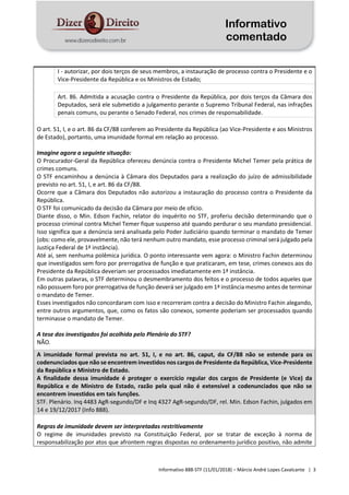 Informativo
comentado
Informativo 888-STF (11/01/2018) – Márcio André Lopes Cavalcante | 3
I - autorizar, por dois terços de seus membros, a instauração de processo contra o Presidente e o
Vice-Presidente da República e os Ministros de Estado;
Art. 86. Admitida a acusação contra o Presidente da República, por dois terços da Câmara dos
Deputados, será ele submetido a julgamento perante o Supremo Tribunal Federal, nas infrações
penais comuns, ou perante o Senado Federal, nos crimes de responsabilidade.
O art. 51, I, e o art. 86 da CF/88 conferem ao Presidente da República (ao Vice-Presidente e aos Ministros
de Estado), portanto, uma imunidade formal em relação ao processo.
Imagine agora a seguinte situação:
O Procurador-Geral da República ofereceu denúncia contra o Presidente Michel Temer pela prática de
crimes comuns.
O STF encaminhou a denúncia à Câmara dos Deputados para a realização do juízo de admissibilidade
previsto no art. 51, I, e art. 86 da CF/88.
Ocorre que a Câmara dos Deputados não autorizou a instauração do processo contra o Presidente da
República.
O STF foi comunicado da decisão da Câmara por meio de ofício.
Diante disso, o Min. Edson Fachin, relator do inquérito no STF, proferiu decisão determinando que o
processo criminal contra Michel Temer fique suspenso até quando perdurar o seu mandato presidencial.
Isso significa que a denúncia será analisada pelo Poder Judiciário quando terminar o mandato de Temer
(obs: como ele, provavelmente, não terá nenhum outro mandato, esse processo criminal será julgado pela
Justiça Federal de 1ª instância).
Até aí, sem nenhuma polêmica jurídica. O ponto interessante vem agora: o Ministro Fachin determinou
que investigados sem foro por prerrogativa de função e que praticaram, em tese, crimes conexos aos do
Presidente da República deveriam ser processados imediatamente em 1ª instância.
Em outras palavras, o STF determinou o desmembramento dos feitos e o processo de todos aqueles que
não possuem foro por prerrogativa de função deverá ser julgado em 1ª instância mesmo antes de terminar
o mandato de Temer.
Esses investigados não concordaram com isso e recorreram contra a decisão do Ministro Fachin alegando,
entre outros argumentos, que, como os fatos são conexos, somente poderiam ser processados quando
terminasse o mandato de Temer.
A tese dos investigados foi acolhida pelo Plenário do STF?
NÃO.
A imunidade formal prevista no art. 51, I, e no art. 86, caput, da CF/88 não se estende para os
codenunciados que não se encontrem investidos nos cargos de Presidente da República, Vice-Presidente
da República e Ministro de Estado.
A finalidade dessa imunidade é proteger o exercício regular dos cargos de Presidente (e Vice) da
República e de Ministro de Estado, razão pela qual não é extensível a codenunciados que não se
encontrem investidos em tais funções.
STF. Plenário. Inq 4483 AgR-segundo/DF e Inq 4327 AgR-segundo/DF, rel. Min. Edson Fachin, julgados em
14 e 19/12/2017 (Info 888).
Regras de imunidade devem ser interpretadas restritivamente
O regime de imunidades previsto na Constituição Federal, por se tratar de exceção à norma de
responsabilização por atos que afrontem regras dispostas no ordenamento jurídico positivo, não admite
 
