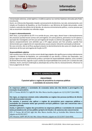 Informativo
comentado
Informativo 888-STF (11/01/2018) – Márcio André Lopes Cavalcante | 4
interpretação extensiva, sendo legítima a incidência apenas nas restritas hipóteses elencadas pelo Poder
Constituinte.
Assim, se a Câmara dos Deputados impede o processamento da denúncia, isso vale, exclusivamente, com
relação ao Presidente da República, ao Vice-Presidente e aos Ministros de Estado denunciados, sendo
inviável a extensão dos efeitos de tal decisão, de natureza eminentemente política, a outras pessoas que
não se encontrem investidas nos referidos cargos.
A regra é o desmembramento
Além disso, a jurisprudência do STF é no sentido de que, como regra, deverá haver o desmembramento
dos processos quando houver corréus sem prerrogativa. Em outras palavras, permanece no STF apenas a
apuração dos investigados com foro por prerrogativa de função e os demais são julgados em 1ª instância.
Apenas excepcionalmente será admitido que o STF julgue pessoas sem foro privativo, quando ficar
demonstrado que o julgamento em separado possa causar prejuízo relevante à prestação jurisdicional.
No caso concreto, não se verificou qualquer prejuízo no desmembramento dos autos em relação aos não
detentores de foro por prerrogativa de função no STF.
Responsabilidade subjetiva
Vale ressaltar que o fato de os corréus serem desde logo julgados não significa que se esteja indiretamente
julgando o Presidente da República, em contrariedade ao que decidiu a Câmara dos Deputados. Isso
porque vigora em nosso ordenamento jurídico o princípio da responsabilidade subjetiva, como corolário
do Direito Penal do fato, segundo o qual a análise da responsabilidade é de acordo com a conduta de cada
indivíduo. Assim, eventual condenação ou absolvição dos corréus não irá, necessariamente, influenciar no
futuro julgamento de Temer.
DIREITO ADMINISTRATIVO
PRECATÓRIOS
É possível aplicar o regime de precatórios às empresas públicas
e sociedades de economia mista?
As empresas públicas e sociedades de economia mista não têm direito à prerrogativa de
execução via precatório.
STF. 1ª Turma. RE 851711 AgR/DF, Rel. Min. Marco Aurélio, julgado em 12/12/2017 (Info 888).
Em regra, as empresas estatais estão submetidas ao regime das pessoas jurídicas de direito
privado (execução comum).
No entanto, é possível sim aplicar o regime de precatórios para empresas públicas e
sociedades de economia mista que prestem serviços públicos e que não concorram com a
iniciativa privada.
Assim, é aplicável o regime dos precatórios às empresas públicas e sociedades de economia
mista prestadoras de serviço público próprio do Estado e de natureza não concorrencial.
STF. 1ª Turma. RE 627242 AgR, Rel. Min. Marco Aurélio, Rel. p/ Acórdão Min. Roberto Barroso,
julgado em 02/05/2017.
STF. Plenário. ADPF 387/PI, Rel. Min. Gilmar Mendes, julgado em 23/3/2017 (Info 858).
 