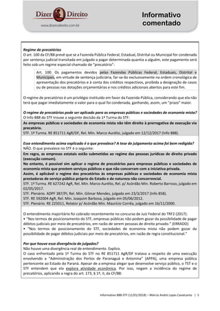 Informativo
comentado
Informativo 888-STF (11/01/2018) – Márcio André Lopes Cavalcante | 5
Regime de precatórios
O art. 100 da CF/88 prevê que se a Fazenda Pública Federal, Estadual, Distrital ou Municipal for condenada
por sentença judicial transitada em julgado a pagar determinada quantia a alguém, este pagamento será
feito sob um regime especial chamado de “precatório”:
Art. 100. Os pagamentos devidos pelas Fazendas Públicas Federal, Estaduais, Distrital e
Municipais, em virtude de sentença judiciária, far-se-ão exclusivamente na ordem cronológica de
apresentação dos precatórios e à conta dos créditos respectivos, proibida a designação de casos
ou de pessoas nas dotações orçamentárias e nos créditos adicionais abertos para este fim.
O regime de precatórios é um privilégio instituído em favor da Fazenda Pública, considerando que ela não
terá que pagar imediatamente o valor para o qual foi condenada, ganhando, assim, um "prazo" maior.
O regime de precatórios pode ser aplicado para as empresas públicas e sociedades de economia mista?
O Info 888 do STF trouxe a seguinte decisão da 1ª Turma do STF:
As empresas públicas e sociedades de economia mista não têm direito à prerrogativa de execução via
precatório.
STF. 1ª Turma. RE 851711 AgR/DF, Rel. Min. Marco Aurélio, julgado em 12/12/2017 (Info 888).
Esse entendimento acima explicado é o que prevalece? A tese de julgamento acima foi bem redigida?
NÃO. O que prevalece no STF é o seguinte:
Em regra, as empresas estatais estão submetidas ao regime das pessoas jurídicas de direito privado
(execução comum).
No entanto, é possível sim aplicar o regime de precatórios para empresas públicas e sociedades de
economia mista que prestem serviços públicos e que não concorram com a iniciativa privada.
Assim, é aplicável o regime dos precatórios às empresas públicas e sociedades de economia mista
prestadoras de serviço público próprio do Estado e de natureza não concorrencial.
STF. 1ª Turma. RE 627242 AgR, Rel. Min. Marco Aurélio, Rel. p/ Acórdão Min. Roberto Barroso, julgado em
02/05/2017.
STF. Plenário. ADPF 387/PI, Rel. Min. Gilmar Mendes, julgado em 23/3/2017 (Info 858).
STF. RE 592004 AgR, Rel. Min. Joaquim Barbosa, julgado em 05/06/2012.
STF. Plenário. RE 225011, Relator p/ Acórdão Min. Maurício Corrêa, julgado em 16/11/2000.
O entendimento majoritário foi cobrado recentemente no concurso de Juiz Federal do TRF2 (2017):
• “Nos termos de posicionamento do STF, empresas públicas não podem gozar da possibilidade de pagar
débitos judiciais por meio de precatórios, em razão de serem pessoas de direito privado.” (ERRADO)
• “Nos termos de posicionamento do STF, sociedades de economia mista não podem gozar da
possibilidade de pagar débitos judiciais por meio de precatórios, em razão de regra constitucional.”
Por que houve essa divergência de julgados?
Não houve uma divergência real de entendimento. Explico.
O caso enfrentado pela 1ª Turma do STF no RE 851711 AgR/DF tratava a respeito de uma execução
envolvendo a “Administração dos Portos de Paranaguá e Antonina” (APPA), uma empresa pública
pertencente ao Estado do Paraná. Apesar de a empresa alegar que desenvolve serviço público, o TST e o
STF entendem que ela explora atividade econômica. Por isso, negam a incidência do regime de
precatórios, aplicando a regra do art. 173, § 1º, II, da CF/88:
 