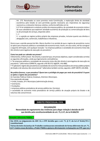 Informativo
comentado
Informativo 888-STF (11/01/2018) – Márcio André Lopes Cavalcante | 6
Art. 173. Ressalvados os casos previstos nesta Constituição, a exploração direta de atividade
econômica pelo Estado só será permitida quando necessária aos imperativos da segurança
nacional ou a relevante interesse coletivo, conforme definidos em lei.
§ 1º A lei estabelecerá o estatuto jurídico da empresa pública, da sociedade de economia mista e
de suas subsidiárias que explorem atividade econômica de produção ou comercialização de bens
ou de prestação de serviços, dispondo sobre:
(...)
II - a sujeição ao regime jurídico próprio das empresas privadas, inclusive quanto aos direitos e
obrigações civis, comerciais, trabalhistas e tributários;
Ocorre que a opinião pessoal do Min. Marco Aurélio é no sentido de que o regime de precatórios nunca
se aplica para empresas públicas e sociedades de economia mista. Assim, em seus votos, ele faz consignar
a seguinte afirmação, sem qualquer exceção: “as empresas públicas e sociedades de economia mista não
têm direito à prerrogativa de execução via precatório.”
Como isso pode ser cobrado nas provas?
Infelizmente, é difícil prever. No entanto, é possível que, em provas objetivas, sejam consideradas corretas
as seguintes afirmações, ainda que ligeiramente contraditórias:
• “As empresas públicas e sociedades de economia mista não têm direito à prerrogativa de execução via
precatório.” (alternativa CORRETA, segundo o RE 851711 AgR/DF, Info 888).
•“Éaplicáveloregimedosprecatóriosàs sociedades de economiamistaprestadoras deserviçopúblicopróprio
do Estado e de natureza não concorrencial.” (alternativa também correta, segundo a ADPF 387/PI, Info 858).
Na prática forense, o que prevalece? Quem tem o privilégio de pagar por meio de precatório? A quem
se aplica o regime dos precatórios?
As Fazendas Públicas Federal, Estaduais, Distrital e Municipais.
Essa expressão abrange:
• União, Estados, DF e Municípios (administração direta);
• autarquias;
• fundações;
• empresas públicas prestadoras de serviço público (ex: Correios);
• sociedades de economia mista prestadoras de serviço público de atuação própria do Estado e de
natureza não concorrencial.
DIREITO PROCESSUAL CIVIL
RECLAMAÇÃO
Necessidade de esgotamento das instâncias para alegar violação à decisão do STF
que decidiu pela constitucionalidade do art. 71, § 1º, da Lei 8.666/93
Atenção! Advocacia Pública
Em 2010, no julgamento da ADC 16, o STF decidiu que o art. 71, § 1º, da Lei nº 8.666/93 é
constitucional.
Várias decisões da Justiça do Trabalho continuaram entendendo de forma diferente do art. 71,
§ 1º. Contra essas decisões, o Poder Público ajuizava diretamente reclamações no STF, que era
 