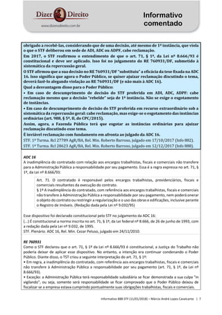 Informativo
comentado
Informativo 888-STF (11/01/2018) – Márcio André Lopes Cavalcante | 7
obrigado a recebê-las, considerando que de uma decisão, até mesmo de 1ª instância, que viola
o que o STF deliberou em sede de ADI, ADC ou ADPF, cabe reclamação.
Em 2017, o STF reafirmou o entendimento de que o art. 71, § 1º, da Lei nº 8.666/93 é
constitucional e deve ser aplicado. Isso foi no julgamento do RE 760931/DF, submetido à
sistemática da repercussão geral.
O STF afirmou que a sua decisão no RE 760931/DF “substituiu” a eficácia da tese fixada na ADC
16. Isso significa que agora o Poder Público, se quiser ajuizar reclamação discutindo o tema,
deverá fazê-lo alegando violação ao RE 760931/DF (e não mais à ADC 16).
Qual a desvantagem disso para o Poder Público:
• Em caso de descumprimento de decisão do STF proferida em ADI, ADC, ADPF: cabe
reclamação mesmo que a decisão “rebelde” seja de 1ª instância. Não se exige o esgotamento
de instâncias.
• Em caso de descumprimento de decisão do STF proferida em recurso extraordinário sob a
sistemática da repercussão geral: cabe reclamação, mas exige-se o esgotamento das instâncias
ordinárias (art. 988, § 5º, II, do CPC/2015).
Assim, agora, a Fazenda Pública terá que esgotar as instâncias ordinárias para ajuizar
reclamação discutindo esse tema.
É inviável reclamação com fundamento em afronta ao julgado da ADC 16.
STF. 1ª Turma. Rcl 27789 AgR/BA, Rel. Min. Roberto Barroso, julgado em 17/10/2017 (Info 882).
STF. 1ª Turma. Rcl 28623 AgR/BA, Rel. Min. Roberto Barroso, julgado em 12/12/2017 (Info 888).
ADC 16
A inadimplência do contratado com relação aos encargos trabalhistas, fiscais e comerciais não transfere
para a Administração Pública a responsabilidade por seu pagamento. Essa é a regra expressa no art. 71, §
1º, da Lei nº 8.666/93:
Art. 71. O contratado é responsável pelos encargos trabalhistas, previdenciários, fiscais e
comerciais resultantes da execução do contrato.
§ 1º A inadimplência do contratado, com referência aos encargos trabalhistas, fiscais e comerciais
não transfere à Administração Pública a responsabilidade por seu pagamento, nem poderá onerar
o objeto do contrato ou restringir a regularização e o uso das obras e edificações, inclusive perante
o Registro de Imóveis. (Redação dada pela Lei nº 9.032/95)
Esse dispositivo foi declarado constitucional pelo STF no julgamento da ADC 16:
(...) É constitucional a norma inscrita no art. 71, § 1º, da Lei federal nº 8.666, de 26 de junho de 1993, com
a redação dada pela Lei nº 9.032, de 1995.
STF. Plenário. ADC 16, Rel. Min. Cezar Peluso, julgado em 24/11/2010.
RE 760931
Como o STF declarou que o art. 71, § 1º da Lei nº 8.666/93 é constitucional, a Justiça do Trabalho não
poderia deixar de aplicar esse dispositivo. No entanto, a intenção era continuar condenando o Poder
Público. Diante disso, o TST criou a seguinte interpretação do art. 71, § 1º:
• Em regra, a inadimplência do contratado, com referência aos encargos trabalhistas, fiscais e comerciais
não transfere à Administração Pública a responsabilidade por seu pagamento (art. 71, § 1º, da Lei nº
8.666/93).
• Exceção: a Administração Pública terá responsabilidade subsidiária se ficar demonstrada a sua culpa "in
vigilando", ou seja, somente será responsabilidade se ficar comprovado que o Poder Público deixou de
fiscalizar se a empresa estava cumprindo pontualmente suas obrigações trabalhistas, fiscais e comerciais.
 