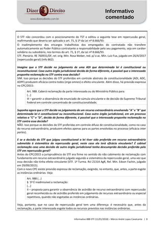 Informativo
comentado
Informativo 888-STF (11/01/2018) – Márcio André Lopes Cavalcante | 8
O STF não concordou com o posicionamento do TST e editou a seguinte tese em repercussão geral,
reafirmando que deveria ser aplicado o art. 71, § 1º da Lei nº 8.666/93:
O inadimplemento dos encargos trabalhistas dos empregados do contratado não transfere
automaticamente ao Poder Público contratante a responsabilidade pelo seu pagamento, seja em caráter
solidário ou subsidiário, nos termos do art. 71, § 1º, da Lei nº 8.666/93.
STF. Plenário. RE 760931/DF, rel. orig. Min. Rosa Weber, red. p/ o ac. Min. Luiz Fux, julgado em 26/4/2017
(repercussão geral) (Info 862).
Imagine que o STF decide no julgamento de uma ADI que determinada lei é constitucional ou
inconstitucional. Caso outro órgão jurisdicional decida de forma diferente, é possível que o interessado
proponha reclamação no STF contra essa decisão?
SIM. Isso porque as decisões do STF proferidas em controle abstrato de constitucionalidade (ADI, ADC,
ADPF) produzem eficácia contra todos (erga omnes) e efeito vinculante. Além disso, há previsão expressa
no CPC/2015:
Art. 988. Caberá reclamação da parte interessada ou do Ministério Público para:
(...)
III – garantir a observância de enunciado de súmula vinculante e de decisão do Supremo Tribunal
Federal em controle concentrado de constitucionalidade;
Suponha agora que o STF decide no julgamento de um recurso extraordinário envolvendo "A" e "B" que
determinada lei é constitucional ou inconstitucional. Caso outro órgão jurisdicional, em um processo
relativo a "C" e "D", decida de forma diferente, é possível que o interessado proponha reclamação no
STF contra essa decisão?
NÃO. Isso porque as decisões do STF proferidas em controle difuso de constitucionalidade, como no caso
do recurso extraordinário, produzem efeitos apenas para as partes envolvidas no processo (eficácia inter
partes).
E se a decisão do STF que julgou constitucional a lei tiver sido proferida em recurso extraordinário
submetido à sistemática da repercussão geral, neste caso ela terá eficácia vinculante? É cabível
reclamação caso uma decisão de outro órgão jurisdicional tenha descumprido decisão proferida pelo
STF em repercussão geral?
Antes do CPC/2015 a jurisprudência do STF era firme no sentido do não cabimento de reclamação com
fundamento em recurso extraordinário julgado segundo a sistemática da repercussão geral, uma vez que
essa decisão não tinha efeito vinculante (STF. 1ª Turma. Rcl 21314 AgR, Rel. Min. Edson Fachin, julgado
em 29/09/2015).
Com o novo CPC existe previsão expressa de reclamação, exigindo, no entanto, que, antes, a parte esgote
as instâncias ordinárias. Veja:
Art. 988 (...)
§ 5º É inadmissível a reclamação:
(...)
II – proposta para garantir a observância de acórdão de recurso extraordinário com repercussão
geral reconhecida ou de acórdão proferido em julgamento de recursos extraordinário ou especial
repetitivos, quando não esgotadas as instâncias ordinárias.
Veja, portanto, que no caso de repercussão geral tem uma diferença: é necessário que, antes da
reclamação, a parte interessada esgote todos os recursos previstos nas instâncias ordinárias.
 