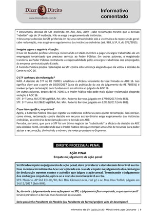 Informativo
comentado
Informativo 888-STF (11/01/2018) – Márcio André Lopes Cavalcante | 9
• Descumpriu decisão do STF proferida em ADI, ADC, ADPF: cabe reclamação mesmo que a decisão
“rebelde” seja de 1ª instância. Não se exige o esgotamento de instâncias.
• Descumpriu decisão do STF proferida em recurso extraordinário sob a sistemática da repercussão geral:
cabe reclamação, mas exige-se o esgotamento das instâncias ordinárias (art. 988, § 5º, II, do CPC/2015).
Imagine agora a seguinte situação:
O Juiz do Trabalho profere sentença condenando o Estado-membro a pagar encargos trabalhistas de um
empregado terceirizado que prestava serviços ao Poder Público. Em outras palavras, o magistrado
transferiu ao Poder Público contratante a responsabilidade pelos encargos trabalhistas dos empregados
da empresa contratada pelo Estado.
A Fazenda Pública propôs reclamação ao STF contra esta sentença alegando que ela violou a decisão da
Corte na ADC 16.
O STF conheceu da reclamação?
NÃO. A decisão do STF no RE 760931 substituiu a eficácia vinculante da tese firmada na ADC 16. Isso
significa dizer que a partir de 02/05/2017 (data da publicação da ata do julgamento do RE 760931) é
inviável propor reclamação com fundamento em afronta ao julgado da ADC 16.
Em outras palavras, depois do RE 760931, o Poder Público não pode mais ajuizar reclamação alegando
violação à ADC 16.
STF. 1ª Turma. Rcl 27789 AgR/BA, Rel. Min. Roberto Barroso, julgado em 17/10/2017 (Info 882).
STF. 1ª Turma. Rcl 28623 AgR/BA, Rel. Min. Roberto Barroso, julgado em 12/12/2017 (Info 888).
O que isso significa, na prática?
Agora, a Fazenda Pública terá que esgotar as instâncias ordinárias para ajuizar reclamação. Isso porque,
como vimos, reclamação contra decisão em recurso extraordinário exige esgotamento das instâncias
ordinárias, ao contrário de reclamação contra decisão em ADC.
Perceba, portanto, que para o STF foi um ótimo negócio ter “substituído” a eficácia da decisão da ADC
pela decisão no RE, considerando que o Poder Público terá que interpor uma série de recursos para poder
ajuizar a reclamação, diminuindo o número de novos processos no Supremo.
DIREITO PROCESSUAL PENAL
AÇÃO PENAL
Empate no julgamento de ação penal
Verificado empate no julgamento de ação penal, deve prevalecer a decisão mais favorável ao réu.
Esse mesmo entendimento deve ser aplicado em caso de empate no julgamento dos embargos
de declaração opostos contra o acórdão que julgou a ação penal. Terminando o julgamento
dos embargos empatado, aplica-se a decisão mais favorável ao réu.
STF. Plenário. AP 565 ED-ED/RO, Rel. Min. Cármen Lúcia, red. p/ o ac. Min. Dias Toffoli, julgado em
14/12/2017 (Info 888).
Se, durante o julgamento de uma ação penal no STF, o julgamento ficar empatado, o que acontecerá?
Deverá prevalecer a decisão mais favorável ao acusado.
Seria possível o Presidente do Plenário (ou Presidente da Turma) proferir voto de desempate?
 