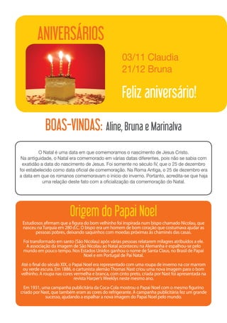 ANIVERSÁRIOS
                                                     03/11 Claudia	
                                                     21/12 Bruna

                                                     Feliz aniversário!

            BOAS-VINDAS: Aline, Bruna e Marinalva
          O Natal é uma data em que comemoramos o nascimento de Jesus Cristo.
 Na antiguidade, o Natal era comemorado em várias datas diferentes, pois não se sabia com
 exatidão a data do nascimento de Jesus. Foi somente no século IV, que o 25 de dezembro
foi estabelecido como data oficial de comemoração. Na Roma Antiga, o 25 de dezembro era
a data em que os romanos comemoravam o início do inverno. Portanto, acredita-se que haja
            uma relação deste fato com a oficialização da comemoração do Natal.




                         Origem do Papai Noel
 Estudiosos afirmam que a figura do bom velhinho foi inspirada num bispo chamado Nicolau, que
 nasceu na Turquia em 280 d.C. O bispo era um homem de bom coração que costumava ajudar as
        pessoas pobres, deixando saquinhos com moedas próximas às chaminés das casas.
 Foi transformado em santo (São Nicolau) após várias pessoas relatarem milagres atribuídos a ele.
  A associação da imagem de São Nicolau ao Natal aconteceu na Alemanha e espalhou-se pelo
 mundo em pouco tempo. Nos Estados Unidos ganhou o nome de Santa Claus, no Brasil de Papai
                               Noel e em Portugal de Pai Natal.
Até o final do século XIX, o Papai Noel era representado com uma roupa de inverno na cor marrom
 ou verde escura. Em 1886, o cartunista alemão Thomas Nast criou uma nova imagem para o bom
velhinho. A roupa nas cores vermelha e branca, com cinto preto, criada por Nast foi apresentada na
                              revista Harper’s Weeklys neste mesmo ano.
  Em 1931, uma campanha publicitária da Coca-Cola mostrou o Papai Noel com o mesmo figurino
criado por Nast, que também eram as cores do refrigerante. A campanha publicitária fez um grande
             sucesso, ajudando a espalhar a nova imagem do Papai Noel pelo mundo.
 