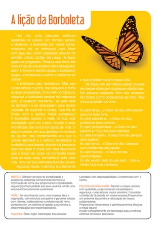 A lição da Borboleta
    Um dia, uma pequena abertura
apareceu no casulo. Um homem sentou
e observou a borboleta por várias horas,
enquanto ela se esforçava para fazer
com que seu corpo passasse através do
estreito orifício. Então ela parou de fazer
qualquer progresso. Parecia que tinha ido
mais longe do que podia e não conseguia ir
além. O homem decidiu ajudar a borboleta:
pegou uma tesoura e cortou o restante do
casulo.                                                    o que precisamos em nossa vida.
    A borboleta saiu facilmente. Mas seu                       Se Deus nos permitisse passar através
corpo estava murcho, era pequeno e tinha                   de nossas vidas sem quaisquer obstáculos,
as asas amassadas. O homem continuou a                     Ele deixaria aleijados. Nós não seriamos
observar a borboleta porque ele esperava                   tão fortes como poderíamos ter sido. Nós
que, a qualquer momento, as asas dela                      nunca poderíamos voar.
se abrissem e se esticassem para serem
capazes de suportar o corpo, que iria se                   Eu pedi força... e Deus me deu dificuldades
firmar com o tempo. Nada aconteceu!                        para me fazer forte.
A borboleta passou o resto da sua vida                     Eu pedi sabedoria... e Deus me deu
rastejando com um corpo murcho e asas                      problemas para resolver.
encolhidas. Ela nunca foi capaz de voar. O                 Eu pedi prosperidade... e Deus me deu
que o homem, em sua gentileza e vontade                    cérebro e músculos para trabalhar.
de ajudar, não compreendia era que o                       Eu pedi coragem... e Deus me deu perigos
casulo apertado e o esforço necessário à                   para superar.
borboleta para passar através da pequena                   Eu pedi amor... e Deus me deu pessoas
abertura eram o modo com que Deus fazia                    com problemas para ajudar.
que o ﬂuido do corpo da borboleta fosse                    Eu pedi favores... e Deus me deu
para as suas asas, tornando-a apta para                    oportunidades.
                                                           Eu não recebi nada do que pedi... mas eu
voar, uma vez que estivesse livre do casulo.
                                                           recebi tudo que precisava.
    Algumas vezes, o esforço é justamente

MISSÃO: Oferecer serviços de contabilidade e               Liberdade com responsabilidade; Compromisso com o
assessoria, utilizando conhecimento técnico e a            cliente.
informação de forma que proporcionem confiabilidade,
segurança e tranquilidade aos seus usuários, sendo uma     POLÍTICA DE QUALIDADE: Atender a nossos clientes
empresa financeiramente sustentável.                       com qualidade, proporcionando tranqüilidade e
                                                           segurança, cumprindo os prazos previstos; Consolidar
VISÃO: Ser reconhecida como uma empresa ética e            a Gestão da Qualidade em nossa empresa;Proporcionar
organizada, com estrutura compatível e parcerias sólidas   um ambiente saudável e a valorização de nossos
com clientes, colaboradores e profissionais do ramo,       colaboradores;
contando com um sistema de gestão que promova a            Proporcionar treinamentos e aperfeiçoamentos técnicos
descentralização das responsabilidades.                    a nossa equipe;
                                                           Investir constantemente em tecnologia para a melhoria
VALORES: Ética; Sigilo; Valorização das pessoas;           contínua de nossos processos.
 