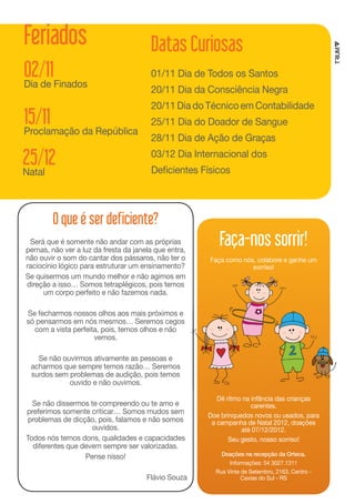 Feriados                                Datas Curiosas
02/11                                   01/11 Dia de Todos os Santos
Dia de Finados
                                        20/11 Dia da Consciência Negra
                                        20/11 Dia do Técnico em Contabilidade
15/11                                   25/11 Dia do Doador de Sangue
Proclamação da República
                                        28/11 Dia de Ação de Graças

25/12                                   03/12 Dia Internacional dos
                                        Deficientes Físicos
Natal



        O que é ser deficiente?
 Será que é somente não andar com as próprias
pernas, não ver a luz da fresta da janela que entra,
                                                          Faça-nos sorrir!
não ouvir o som do cantar dos pássaros, não ter o      Faça como nós, colabore e ganhe um
raciocínio lógico para estruturar um ensinamento?                   sorriso!
Se quisermos um mundo melhor e não agimos em
direção a isso… Somos tetraplégicos, pois temos
     um corpo perfeito e não fazemos nada.

Se fecharmos nossos olhos aos mais próximos e
só pensarmos em nós mesmos… Seremos cegos
  com a vista perfeita, pois, temos olhos e não
                     vemos.

   Se não ouvirmos ativamente as pessoas e
 acharmos que sempre temos razão… Seremos
 surdos sem problemas de audição, pois temos
            ouvido e não ouvimos.

                                                          Dê ritmo na infância das crianças
  Se não dissermos te compreendo ou te amo e                          carentes.
preferimos somente criticar… Somos mudos sem           Doe brinquedos novos ou usados, para
 problemas de dicção, pois, falamos e não somos         a campanha de Natal 2012, doações
                    ouvidos.                                      até 07/12/2012.
Todos nós temos dons, qualidades e capacidades                Seu gesto, nosso sorriso!
  diferentes que devem sempre ser valorizadas.
                  Pense nisso!                             Doações na recepção da Orteca.
                                                              Informações: 54 3027.1311
                                                         Rua Vinte de Setembro, 2163, Centro -
                                       Flávio Souza                Caxias do Sul - RS
 
