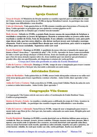 Programação Semanal

                                    Igreja Central
Terça de Oração: O Ministério da Oração mantém as reuniões especiais para a edificação do corpo
de Cristo. Acontece ás terças-feiras ás 19:30h na Igreja Metodista Central. Ao participar das reuni-
ões tragam suas dificuldades e seus desafios.
Culto de Libertação: Toda quarta-feira ás 19:30h estamos reunidos para buscarmos a Presença de
Deus. Venha aprender os princípios que nos ajudarão a sermos gigantes na fé!
Você não pode perder as bênçãos que o Senhor tem derramado!
Rede Jovem : Sábado ás 19:00h, o projeto Rede Jovem nasceu da necessidade de fortalecer a
mocidade e conquistar os jovens de Igarapava. Durante a semana todos os jovens estão teste-
munhado o caráter de Cristo, fruto do discipulado. E aos sábados convidamos você, para parti-
cipar dessa rede, que tem como objetivo, não deixar nenhum jovem sem instrução e acompa-
nhamento. Você é nosso convidado! Deus deseja que você se posicione, pois você é a resposta
de Deus para nossa sociedade. Esperamos estar com você

Escola Dominical : Domingo ás 09:00H. A qualidade da nossa vida tem o tamanho do espaço que
damos a Deus!! Jesus disse: “ Aprendei de mim” ( Mt. 11:29). Aprender de Jesus é uma necessidade
de todo o crente que deseja alcançar a Glória Eterna. Jesus nos manda que aprendamos dele para
que o foco de nossa atenção repouse sobre ele. Jesus também quer nos mostrar que precisamos a-
prender dia a dia; nos aperfeiçoando, até chegarmos á estatura de varão perfeito.
              Cresça em Cristo não perdendo as aulas da Escola Dominical
Culto de Louvor e Adoração: Domingo á 19:30h, tempo de usar a imaginação para trazer à mente
tudo o que Deus já fez e fará por nós, louvando a adorando seu santo nome.

                              Atividades Extras
Aulas de Bordados: Toda quinta-feira ás 15:00h, nossas irmãs abençoadas reúnem-se no salão soci-
al de nossa igreja, para trocar experiência e ensinar a bordar. Aulas Grátis. Quer aprender a bor-
dar?
Aulas de Corte e Costura: Toda sexta-feira ás 15:00h, nossa irmã Cidinha Marin da aulas de corte
e costura a todos interessados. Aulas Grátis. Quer aprender ?


                            Congregação Vila Gomes
A Congregação Vila Gomes está de cara nova sobre a Coordenação do Irmão Denílson Viana.
Confira as programações
Quinta de Oração e Estudo: As reuniões e estudos para a edificação do corpo de Cristo. Acontece ás
quintas-feiras ás 19:00h . Ao participar das reuniões tragam suas dificuldades e seus desafios.

Culto de Louvor e Adoração: Sexta-Feira ás 19:30h, tempo de usar a imaginação para trazer à
mente tudo o que Deus já fez e fará por nós, louvando a adorando seu santo nome. Dirigido pela soci-
edade de Juvenil.

Escola Dominical: Domingo ás 09:00H, a escola dominical usa as Histórias bíblicas para ensinar a
vontade de Deus as crianças, juvenis, jovens e adultos. Crianças crescem como boas pessoas. Não é
apenas uma escola onde se aprende a ler e escrever, na escola dominical você aprende sobre Deus,
como as coisas funcionam neste mundo, aprende-se sobre amizade, respeitos aos pais e próximo, ser
um(a) bom(a) cidadão. Se você quer mudar sua vida, venha participar. Aceita esse desafio?

 “Bem-aventurado os limpos de coração, porque verão a Deus”                  Mateus 5:8
                                                                                                 Página 4
 