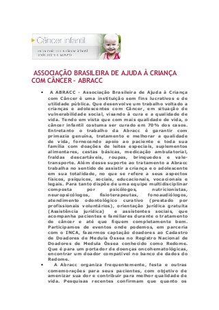 ASSOCIAÇÃO BRASILEIRA DE AJUDA À CRIANÇA
COM CÂNCER – ABRACC
• A ABRACC - Associação Brasileira de Ajuda à Criança
com Câncer è uma instituição sem fins lucrativos e de
utilidade pública. Que desenvolve um trabalho voltado a
crianças e adolescentes com Câncer, em situação de
vulnerabilidade social, visando à cura e a qualidade de
vida. Tendo em vista que com mais qualidade de vida, o
câncer infantil costuma ser curado em 70% dos casos.
Entretanto o trabalho da Abracc é garantir com
primazia genuína, tratamento e melhorar a qualidade
de vida, fornecendo apoio ao paciente e toda sua
família com doações de leites especiais, suplementos
alimentares, cestas básicas, medicação ambulatorial,
fraldas descartáveis, roupas, brinquedos e vale-
transporte. Além desse suporte ao tratamento a Abracc
trabalha no sentido de assistir a criança e o adolescente
em sua totalidade, no que se refere a seus aspectos
físicos, psíquicos, sociais, educacionais, vocacionais e
legais. Para tanto dispõe de uma equipe multidisciplinar
composta por psicólogos, nutricionistas,
neuropsicólogos, fisioterapeutas, fonoaudiólogos,
atendimento odontológico curativo (prestado por
profissionais voluntários), orientação jurídica gratuita
(Assistência jurídica) e assistentes sociais, que
acompanha pacientes e familiares durante o tratamento
de câncer e até que fiquem completamente bem.
Participamos de eventos onde podemos, em parceria
com o INCA, fazermos captação doadores ao Cadastro
de Doadores de Medula Óssea no Registro Nacional de
Doadores de Medula Óssea conhecido como Redome.
Que é para um portador de doenças oncohematológicas,
encontrar um doador compatível no banco de dados do
Redome.
• A Abracc organiza frequentemente, festa e outras
comemorações para seus pacientes, com objetivo de
amenizar sua dor e contribuir para melhor qualidade de
vida. Pesquisas recentes confirmam que quanto os
 