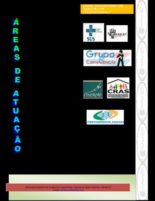 ONDE ENCONTRAR UM
                                                               TERAPEUTA
                                                               OCUPACIONAL?


          CRIANÇAS E ADOLESCENTES
Neonatologia e estimulação precoce; Atrasos do
   desenvolvimento psicomotor e cognitivo;
Deficiências sensoriais; Disfunções neurológicas;
             Problemas ortopédicos e
              músculo-esqueléticos;
         Problemas cardiopulmonares;
       Deficiências do sistema auto-imune;
            Dificuldades psicossociais;
  Negligência e abuso infantil, entre outras, ...

               ADULTOS E IDOSOS
            Disfunções neurológicas
 (aspectos cognitivos, visuais e psicomotores)
           Problemas ortopédicos e
             músculo-esqueléticos;
         Problemas cardiopulmonares;
            Doenças imunológicas;
   Dificuldades psicossociais (saúde mental,
   gerontologia, presidiários, entre outros);
Disfunções do sistema cutâneo (queimaduras e
                 dermatoses);
               Saúde da mulher.

    TERAPIA OCUPACIONAL NO MUNDO DO
                TRABALHO
           Educação para o Trabalho
   Promoção de Saúde, Prevenção de Riscos
          Processos de Trabalho.
                   Ergonomia;
     Adaptação e Reabilitação Profissional
     (inserção no Mercado de Trabalho;                              Creches, escolas e
aproveitando as potencialidades e respeitando                          universidades;
               as limitações);                                          Comunidade;
            - Saúde do Trabalhador;                                Empresas e fábricas;
                                                               Outras instituições públicas ou
                                                                          privadas
    -   TERAPIA OCUPACIONAL NA EDUCAÇÃO


                OUTRAS AREAS...




    Associação brasileira de terapeutas ocupacionais, regional de Santa Catarina – Abrato-SC
                                 e-mail: abrato-sc@hotmail.com
 