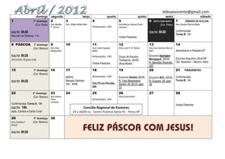 ielbsaovicente@gmail.com
                      domingo      segunda                         terça                   quarta                       quinta                    sexta                                     sábado
1                  1º domingo      2       3                                4                       5                            6   SEXTA-FEIRA SANTA       7          SÁBADO DE ALELUIA
                     (Cor: Roxo) Aniv.Marilda    Aniv. Walter Müller Neto                           Aniv.Marcos Samuel Paiva                (Cor: Preto)     Aniv.Claudia Patrícia Müller
                                   F. Schulz                                Artesanato, 14h         Lamorea

CULTO 9h30                                                                                                                       CULTO     9h30              Confirmandas
                                                                                                                                                             Turma B, 14h
Reunião da Diretoria, 11h                                                                           Visitas Pastorais

8 PÁSCOA            2º domingo 9                 10                         11                      12                           13                          14
                    (Cor: Branco) Aniv.Dora                                 Aniv.Carlos Augusto     Aniv.Luíne H. B. Herber      Aniv.Ana Carolina Dias de
                                   Morgenstern                              Müller                                               Brito                       Atendimento à Piedade-SP
CULTO 9h30                                                                  Artesanato, 14h         Grupo de Estudos             Encontro Itanhaém-
(Horário Especial)                                                                                                               Mongaguá, 20h30,     Encontro Esportivo JELB-DP
                                                                                                    Teológicos, 20h30
                                                                            Visitas Pastorais       (Apocalipse)                 R. Benedito Rosendo, CEL Redentor – Moinho Velho
                                                                                                                                 200
15                 3º domingo 16                 17                         18                      19                           20                          21       TIRADENTES
                   (Cor: Branco)
                                                 MOFIC                      Artesanato, 14h         Encontro Santos 20h30        Encontro SV3, 20h30, Confirmandas
CULTO      9h30                                  Baixada Santista,                                  R. Yara Nascimento           R. Guarani, 26, apto Turma B, 14h
                                                 20h IEAB                   CULTO em Peruíbe,       Santini, 64, Bl C3, apto     38
                                                                            20h                     33
22                 4º domingo 23                 24                         25                      26                           27                          28
                   (Cor: Branco) Aniv.Anésia                                                        Aniv.Úrsula Kunth
                                   Paiva                                    Artesanato, 14h
                                   Lamorea       .
Confirmandas Turma A, 18h                                                                                                                                    Visitas Pastorais
CULTO 19h                                                           Concílio Regional de Pastores
após, Cantina e Canto Coral                             24 a 26/04 no Centro Pastoral Santa Fé - Perus-SP

29                  5º domingo 30
Aniv.Carolina F.   (Cor: Branco)
Schulz


CULTO      9h30
 