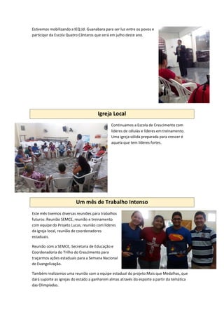 Estivemos mobilizando a IEQ Jd. Guanabara para ser luz entre os povos e
participar da Escola Quatro Cântaros que será em julho deste ano.
Igreja Local
Continuamos a Escola de Crescimento com
líderes de células e líderes em treinamento.
Uma igreja sólida preparada para crescer é
aquela que tem líderes fortes.
Um mês de Trabalho Intenso
Este mês tivemos diversas reuniões para trabalhos
futuros: Reunião SEMCE, reunião e treinamento
com equipe do Projeto Lucas, reunião com líderes
da igreja local, reunião de coordenadores
estaduais.
Reunião com a SEMCE, Secretaria de Educação e
Coordenadoria do Trilho do Crescimento para
traçarmos ações estaduais para a Semana Nacional
de Evangelização.
Também realizamos uma reunião com a equipe estadual do projeto Mais que Medalhas, que
dará suporte as igrejas do estado a ganharem almas através do esporte a partir da temática
das Olimpíadas.
 