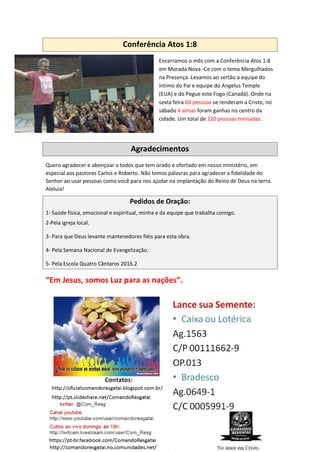 Conferência Atos 1:8
Encerramos o mês com a Conferência Atos 1:8
em Morada Nova -Ce com o tema Mergulhados
na Presença. Levamos ao sertão a equipe do
íntimo do Pai e equipe do Angelus Temple
(EUA) e do Pegue este Fogo (Canadá). Onde na
sexta feira 60 pessoas se renderam a Cristo, no
sábado 4 almas foram ganhas no centro da
cidade. Um total de 220 pessoas treinadas.
Agradecimentos
Quero agradecer e abençoar a todos que tem orado e ofertado em nosso ministério, em
especial aos pastores Carlos e Roberto. Não temos palavras para agradecer a fidelidade do
Senhor ao usar pessoas como você para nos ajudar na implantação do Reino de Deus na terra.
Aleluia!
Pedidos de Oração:
1- Saúde física, emocional e espiritual, minha e da equipe que trabalha comigo.
2-Pela igreja local.
3- Para que Deus levante mantenedores fiéis para esta obra.
4- Pela Semana Nacional de Evangelização.
5- Pela Escola Quatro Cântaros 2016.2
“Em Jesus, somos Luz para as nações”.
 