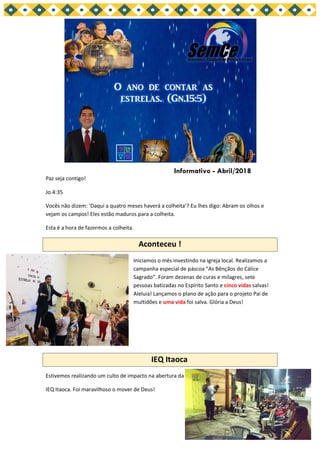 Paz seja contigo!
Jo.4:35
Vocês não dizem: ‘Daqui a quatro meses haverá a colheita’? Eu lhes digo: Abram os olhos e
vejam os campos! Eles estão maduros para a colheita.
Esta é a hora de fazermos a colheita.
Aconteceu !
Iniciamos o mês investindo na igreja local. Realizamos a
campanha especial de páscoa “As Bênçãos do Cálice
Sagrado”. Foram dezenas de curas e milagres, sete
pessoas batizadas no Espírito Santo e cinco vidas salvas!
Aleluia! Lançamos o plano de ação para o projeto Pai de
multidões e uma vida foi salva. Glória a Deus!
IEQ Itaoca
Estivemos realizando um culto de impacto na abertura da
IEQ Itaoca. Foi maravilhoso o mover de Deus!
Informativo - Abril/2018
 