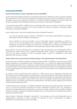 2
LEGISLAÇÃO FEDERAL
Receita Federal publica ato sobre a aplicação de multa no SISCOSERV
No dia 10 de abril de 2018 foi publicada a Instrução Normativa RFB nº 1.803/18, que altera o texto da Instrução
Normativa RFB nº 1.277/12, para incluir dispositivos tratando do conceito que deve ser conferido ao “valor das
transações comerciais ou operações financeiras” no contexto do Sistema Integrado de Comércio Exterior de
Serviços, Intangíveis e Outras Operações que Produzam Variações no Patrimônio (“SISCOSERV”).
A Instrução Normativa RFB nº 1.803/18 encerrou a discussão sobre o que se entende por “valor das transações
comerciais ou operações financeiras”, que é base de cálculo da multa por inserção de informação inexata,
incompleta ou omitida no SISCOSERV.
Assim, entende-se por “valor das transações comerciais ou operações financeiras”:
(i) o valor da operação sujeita a registro no SISCOSERV, à qual estejam especificamente vinculadas as
informações inexatas, incompletas ou omitidas; ou
(ii) ao somatório do valor das operações a que as informações inexatas, incompletas ou omitidas se
referem, no caso de informações comuns a diferentes operações sujeitas a registro no SISCOSERV, e que
componham um conjunto de dados que caracterizam a prestação de um serviço, uma transferência ou
aquisição de intangível ou a realização de uma operação que produza variação no patrimônio.
Nesse sentido, o termo fica definido como o somatório do valor das operações, caso as informações inexatas,
incompletas ou omitidas sejam comuns a diferentes operações sujeitas a registro no SISCOSERV apenas uma
única vez. Nas demais situações, ao valor da operação sujeita a registro no SISCOSERV à qual esteja
especificamente vinculada a infração.
Receita Federal esclarece percentual de retenção aplicável à “demanda contratada” de energia elétrica
No dia 30 de abril de 2018 foi publicada a Solução de Consulta COSIT nº 31/2018, por meio do qual a Receita
Federal manifestou seu entendimento sobre o tratamento fiscal a ser conferido aos pagamentos efetuados a
título de potência garantida, isto é, se devem ser caracterizados como fornecimento de energia elétrica, sofrendo
a retenção do IRPJ, da CSLL, do PIS e da COFINS, com base no percentual de 5,85%, ou se tais pagamentos devem
sofrer a retenção genérica de 9,45%, típica dos “demais serviços”, conforme Anexo I da Instrução Normativa RFB
nº 1.234/2012.
Ao analisar a consulta apresentado pelo contribuinte, a COSIT concluiu que os pagamentos efetuados pela
manutenção de uma unidade geradora de energia elétrica, contratada para garantir uma determinada potência,
não se confundem com os pagamentos efetuados pelo efetivo fornecimento de energia elétrica, devendo ser
aplicados, para fins de retenção na fonte do IRPJ, da CSLL, do PIS e da COFINS, o percentual de 5,85%, quando o
pagamento referir-se ao efetivo fornecimento de energia elétrica, e de 9,45%, quando o pagamento for referente
à manutenção de potência garantida.
A COSIT destacou que a Resolução nº 414/2010, da Agência Nacional de Energia Elétrica (Aneel), conceitua em
seu art. 2º, inciso XXI, demanda contratada como sendo: “demanda de potência ativa a ser obrigatória e
continuamente disponibilizada pela distribuidora, no ponto de entrega, conforme valor e período de vigência
fixados em contrato, e que deve ser integralmente paga, seja ou não utilizada durante o período de faturamento,
expressa em quilowatts (kW)”.
Nesse sentido, a "demanda contratada" representaria “uma energia que não circula efetivamente para o
estabelecimento consumidor, somente constando em contrato, no qual a concessionária se obriga a
disponibilizar continuamente até o ponto de entrega”.
 