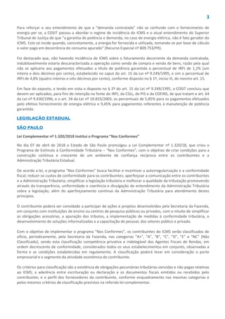 3
Para reforçar o seu entendimento de que a “demanda contratada” não se confunde com o fornecimento de
energia per se, a COSIT passou a abordar o regime de incidência do ICMS e o atual entendimento do Superior
Tribunal de Justiça de que "a garantia de potência e demanda, no caso de energia elétrica, não é fato gerador do
ICMS. Este só incide quando, concretamente, a energia for fornecida e utilizada, tomando-se por base de cálculo
o valor pago em decorrência do consumo apurado" (Recurso Especial nº 809.753/PR).
Foi destacado que, não havendo incidência de ICMS sobre o faturamento decorrente da demanda contratada,
indubitavelmente estaria descaracterizada a operação como sendo de compra e venda de bens, razão pela qual
não se aplicaria aos pagamentos efetuados a título de potência garantida o percentual de IRPJ de 1,2% (um
inteiro e dois décimos por cento), estabelecido no caput do art. 15 da Lei nº 9.249/1995, e sim o percentual de
IRPJ de 4,8% (quatro inteiros e oito décimos por cento), conforme disposto no § 1º, inciso III, do mesmo art. 15.
Em face do exposto, e tendo em vista o disposto no § 2º do art. 15 da Lei nº 9.249/1995, a COSIT concluiu que
devem ser aplicados, para fins de retenção na fonte do IRPJ, da CSLL, do PIS e da COFINS, de que tratam o art. 64
da Lei nº 9.430/1996, e o art. 34 da Lei nº 10.833/2003, os percentuais de 5,85% para os pagamentos efetuados
pelo efetivo fornecimento de energia elétrica e 9,45% para pagamentos referentes à manutenção de potência
garantida.
LEGISLAÇÃO ESTADUAL
SÃO PAULO
Lei Complementar nº 1.320/2018 institui o Programa “Nos Conformes”
No dia 07 de abril de 2018 o Estado de São Paulo promulgou a Lei Complementar nº 1.320/18, que criou o
Programa de Estímulo à Conformidade Tributária – “Nos Conformes”, com o objetivo de criar condições para a
construção contínua e crescente de um ambiente de confiança recíproca entre os contribuintes e a
Administração Tributária Estadual.
De acordo a lei, o programa “Nos Conformes” busca facilitar e incentivar a autorregularização e a conformidade
fiscal; reduzir os custos de conformidade para os contribuintes; aperfeiçoar a comunicação entre os contribuintes
e a Administração Tributária; simplificar a legislação tributária e melhorar a qualidade da tributação promovendo
através da transparência, uniformidade e coerência e divulgação do entendimento da Administração Tributária
sobre a legislação; além do aperfeiçoamento contínuo da Administração Tributária para atendimento destes
princípios.
O contribuinte poderá ser convidado a participar de ações e projetos desenvolvidos pela Secretaria da Fazenda,
em conjunto com instituições de ensino ou centros de pesquisa públicos ou privados, com o intuito de simplificar
as obrigações acessórias, a apuração dos tributos, a implementação de medidas à conformidade tributária, o
desenvolvimento de soluções informatizadas e a capacitação de pessoal, dos setores público e privado.
Com o objetivo de implementar o programa “Nos Conformes”, os contribuintes do ICMS serão classificados de
ofício, periodicamente, pela Secretaria da Fazenda, nas categorias “A+”, “A”, “B”, “C”, “D”, “E” e “NC” (Não
Classificado), sendo esta classificação competência privativa e indelegável dos Agentes Fiscais de Rendas, em
ordem decrescente de conformidade, considerados todos os seus estabelecimentos em conjunto, observadas a
forma e as condições estabelecidas em regulamento. A classificação poderá levar em consideração o porte
empresarial e o segmento da atividade econômica do contribuinte.
Os critérios para classificação são a existência de obrigações pecuniárias tributárias vencidas e não pagas relativas
ao ICMS; a aderência entre escrituração ou declaração e os documentos fiscais emitidos ou recebidos pelo
contribuinte; e o perfil dos fornecedores do contribuinte, conforme enquadramento nas mesmas categorias e
pelos mesmos critérios de classificação previstos na referida lei complementar.
 
