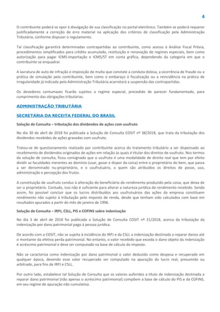 4
O contribuinte poderá se opor à divulgação de sua classificação no portal eletrônico. Também se poderá requerer
justificadamente a correção de erro material na aplicação dos critérios de classificação pela Administração
Tributária, conforme dispuser o regulamento.
Tal classificação garantirá determinadas contrapartidas ao contribuinte, como acesso à Análise Fiscal Prévia,
procedimentos simplificados para crédito acumulado, restituição e renovação de regimes especiais, bem como
autorização para pagar ICMS-importação e ICMS/ST em conta gráfica, dependendo da categoria em que o
contribuinte se enquadrar.
A lavratura de auto de infração e imposição de multa que constate a conduta dolosa, a ocorrência de fraude ou a
prática de simulação pelo contribuinte, bem como o embaraço à fiscalização ou a reincidência na prática de
irregularidade já indicada pela Administração Tributária acarretará a suspensão das contrapartidas.
Os devedores contumazes ficarão sujeitos a regime especial, precedido de parecer fundamentado, para
cumprimento das obrigações tributárias.
ADMINISTRAÇÃO TRIBUTÁRIA
SECRETÁRIA DA RECEITA FEDERAL DO BRASIL
Solução de Consulta – tributação dos dividendos de ações com usufruto
No dia 30 de abril de 2018 foi publicada a Solução de Consulta COSIT nº 38/2018, que trata da tributação dos
dividendos recebidos de ações gravadas com usufruto.
Tratou-se de questionamento realizado por contribuinte acerca do tratamento tributário a ser dispensado ao
recebimento de dividendos originados de ações em relação às quais é titular dos direitos de usufruto. Nos termos
da solução de consulta, ficou consignado que o usufruto é uma modalidade de direito real que tem por efeito
dividir as faculdades inerentes ao domínio (usar, gozar e dispor da coisa) entre o proprietário do bem, que passa
a ser denominado nu-proprietário, e o usufrutuário, a quem são atribuídos os direitos de posse, uso,
administração e percepção dos frutos.
A constituição de usufruto conduz à alteração do beneficiário do rendimento produzido pela coisa, que deixa de
ser o proprietário. Contudo, isso não é suficiente para alterar a natureza jurídica do rendimento recebido. Sendo
assim, foi possível concluir que os lucros distribuídos aos usufrutuários das ações da empresa constituem
rendimento não sujeito à tributação pelo imposto de renda, desde que tenham sido calculados com base em
resultados apurados a partir do mês de janeiro de 1996.
Solução de Consulta – IRPJ, CSLL, PIS e COFINS sobre indenização
No dia 3 de abril de 2018 foi publicada a Solução de Consulta COSIT nº 21/2018, acerca da tributação da
indenização por dano patrimonial pago à pessoa jurídica.
De acordo com a COSIT, não se sujeita à incidência do IRPJ e da CSLL a indenização destinada a reparar danos até
o montante da efetiva perda patrimonial. No entanto, o valor recebido que exceda o dano objeto da indenização
é acréscimo patrimonial e deve ser computado na base de cálculo do imposto.
Não se caracteriza como indenização por dano patrimonial o valor deduzido como despesa e recuperado em
qualquer época, devendo esse valor recuperado ser computado na apuração do lucro real, presumido ou
arbitrado, para fins de IRPJ e CSLL.
Por outro lado, estabelece tal Solução de Consulta que os valores auferidos a título de indenização destinada a
reparar dano patrimonial (não apenas o acréscimo patrimonial) compõem a base de cálculo do PIS e da COFINS,
em seu regime de apuração não cumulativa.
 