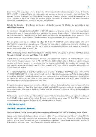 5
Desta forma, nota-se que esta Solução de Consulta reformou o entendimento expresso pela Solução de Consulta
COSIT nº 455/2017, na qual havia sido estabelecido que apenas o acréscimo patrimonial estaria sujeito ao PIS e
COFINS. Também definiu esta nova Solução de Consulta que os valores relativos a correção monetária e juros
legais, contados a partir da citação do processo judicial, vinculados à indenização por dano patrimonial,
constituem receita financeira, sujeita ao IRPJ, CSLL, PIS e COFINS.
Solução de Consulta – Distribuição de lucros e dividendos quando há débitos não garantidos e com
exigibilidade suspensa
De acordo com a Solução de Consulta COSIT nº 30/2018, a pessoa jurídica que possui débitos relativos a tributos
administrados pela RFB que sejam objeto de parcelamento, independentemente da exigência de apresentação
de garantia para este, poderá distribuir bonificações aos acionistas, participação nos lucros a seus sócios ou
cotistas, bem como a seus diretores e demais membros de órgãos dirigentes, fiscais ou consultivos.
Não se aplica a este caso a vedação do artigo 32 da Lei nº 4.358/1964, com redação dada pela Lei nº
11.051/2004, uma vez que o parcelamento é hipótese de suspensão da exigibilidade do crédito tributário, nos
termos do artigo 151, VI, do CTN. Também não se aplica tal vedação aos dividendos, uma vez que tal previsão foi
vetada, no artigo 32 da Lei nº 4.357/1964.
CARF admite compensação de créditos tributários antes do trânsito em julgado de processo individual quando
há precedente sobre a mesma questão de direito do STF
A 2ª Turma do Conselho Administrativo de Recursos Fiscais decidiu em favor de um contribuinte que pediu o
ressarcimento de valores pagos a mais de PIS e COFINS antes do trânsito em julgado da decisão judicial em que o
mesmo contribuinte requereu o reconhecimento da inconstitucionalidade da inclusão das receitas não-
operacionais na base de cálculo do PIS e da COFINS na vigência da Lei nº 9.718/98, que já foi reconhecida pelo
Supremo Tribunal Federal.
No acórdão nº 3402-005.525 da 2ª Turma Ordinária da 4ª Câmara da 3ª Seção do CARF (processo administrativo
nº 10880.906342/2008-96), o relator conselheiro Diego Diniz Ribeiro indicou que estava afastando a aplicação do
artigo 170-A do Código Tributário Nacional, que veda expressamente a compensação de crédito tributário antes
do trânsito em julgado, porque negar o crédito ao contribuinte o obrigaria se socorrer do Poder Judiciário em
processo que já se sabia que o contribuinte teria êxito.
É importante registrar que no caso concreto o trânsito em julgado da decisão judicial favorável ao contribuinte
acabou ocorrendo antes da análise do recurso voluntário pelo CARF, que determinou o retorno do pedido de
ressarcimento para a fiscalização da Receita Federal para que analisasse o pedido de restituição formulado pelo
contribuinte.
Também vale a pena registrar que há decisão do Superior Tribunal de Justiça, no Recurso Especial repetitivo nº
1.167.039/DF, relator Ministro Teori Albino Zavascki, no sentido de que o artigo 170-A do CTN é aplicável até
mesmo quando há precedente do Pleno do STF sobre a questão de direito.
PODER JUDICIÁRIO
SUPREMO TRIBUNAL FEDERAL
Supremo Tribunal Federal permite a entrada em vigor da Lei que altera o ITCMD no Estado do Rio de Janeiro
Após a análise do pedido de Suspensão de Liminar nº 1.145, a Presidente do Supremo Tribunal Federal, Ministra
Carmen Lúcia, suspendeu os efeitos da liminar concedida anteriormente pelo Tribunal de Justiça do Rio de
Janeiro (TJ/RJ) e, assim, entraram em vigor as alterações promovidas no Imposto sobre Transmissão Causa Mortis
e Doações (ITCMD) pela Lei nº 7.786/2017 a partir de 11 de abril de 2018.
 