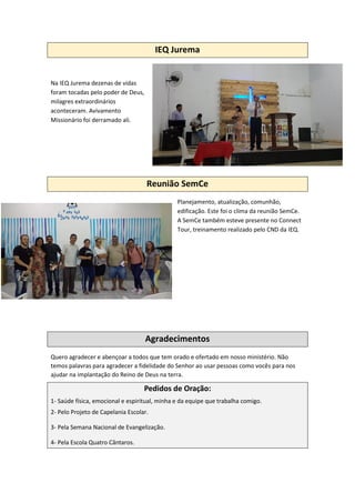 IEQ Jurema
Na IEQ Jurema dezenas de vidas
foram tocadas pelo poder de Deus,
milagres extraordinários
aconteceram. Avivamento
Missionário foi derramado ali.
Reunião SemCe
Planejamento, atualização, comunhão,
edificação. Este foi o clima da reunião SemCe.
A SemCe também esteve presente no Connect
Tour, treinamento realizado pelo CND da IEQ.
Agradecimentos
Quero agradecer e abençoar a todos que tem orado e ofertado em nosso ministério. Não
temos palavras para agradecer a fidelidade do Senhor ao usar pessoas como vocês para nos
ajudar na implantação do Reino de Deus na terra.
Pedidos de Oração:
1- Saúde física, emocional e espiritual, minha e da equipe que trabalha comigo.
2- Pelo Projeto de Capelania Escolar.
3- Pela Semana Nacional de Evangelização.
4- Pela Escola Quatro Cântaros.
 