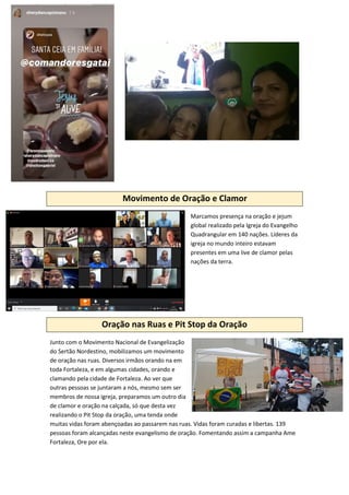 Movimento de Oração e Clamor
Marcamos presença na oração e jejum
global realizado pela Igreja do Evangelho
Quadrangular em 140 nações. Líderes da
igreja no mundo inteiro estavam
presentes em uma live de clamor pelas
nações da terra.
Oração nas Ruas e Pit Stop da Oração
Junto com o Movimento Nacional de Evangelização
do Sertão Nordestino, mobilizamos um movimento
de oração nas ruas. Diversos irmãos orando na em
toda Fortaleza, e em algumas cidades, orando e
clamando pela cidade de Fortaleza. Ao ver que
outras pessoas se juntaram a nós, mesmo sem ser
membros de nossa igreja, preparamos um outro dia
de clamor e oração na calçada, só que desta vez
realizando o Pit Stop da oração, uma tenda onde
muitas vidas foram abençoadas ao passarem nas ruas. Vidas foram curadas e libertas. 139
pessoas foram alcançadas neste evangelismo de oração. Fomentando assim a campanha Ame
Fortaleza, Ore por ela.
 