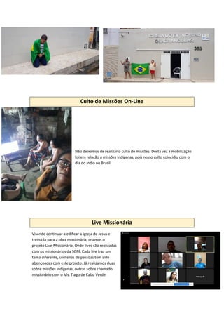 Culto de Missões On-Line
Não deixamos de realizar o culto de missões. Desta vez a mobilização
foi em relação a missões indígenas, pois nosso culto coincidiu com o
dia do índio no Brasil
Live Missionária
Visando continuar a edificar a igreja de Jesus e
treiná-la para a obra missionária, criamos o
projeto Live-Missionária. Onde lives são realizadas
com os missionários da SGM. Cada live traz um
tema diferente, centenas de pessoas tem sido
abençoadas com este projeto. Já realizamos duas
sobre missões indígenas, outras sobre chamado
missionário com o Ms. Tiago de Cabo Verde.
 