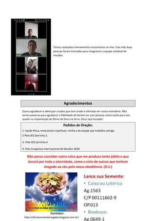 Temos realizados treinamentos missionários on-line. Este mês duas
pessoas foram treinadas para integrarem a equipe estadual de
missões.
Agradecimentos
Quero agradecer e abençoar a todos que tem orado e ofertado em nosso ministério. Não
temos palavras para agradecer a fidelidade do Senhor ao usar pessoas como vocês para nos
ajudar na implantação do Reino de Deus na terra. Deus seja louvado!
Pedidos de Oração:
1- Saúde física, emocional e espiritual, minha e da equipe que trabalha comigo.
2-Pela IEQ Serrinha 2.
3- Pela IEQ Serrinha 4.
4- Pelo Congresso Internacional de Missões 2020.
Não posso conceber outra coisa que me produza tanto júbilo e que
durará por toda a eternidade, como a vista de outros que tenham
chegado ao céu pela nossa obediência. (D.S.)
 