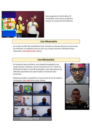 Nossa segunda live infantil obteve 45
visualizações. Deus está nos ajudando a
alcançar as crianças de forma diferente.
Live Missionária
Foi em São Luis-MA. Mais de 80 líderes foram treinados em diversas oficinas em uma semana
de conferência. A conferência encerrou com uma cruzada missionária. Ministérios foram
restaurados e uma vida foi salva. Aleluia!
Live Missionária
Por ocasião do Jejum da Vitória, uma campanha evangelística e de
oração nacional, realizamos uma live missionária com o Pr. Gilmar da
IEQ Demócrito Rocha. Foram 86 visualizações, onde vidas puderam ser
edificadas aprendendo mais sobre missões e orando pela obra
missionária.
Realizamos também a Conexão Fire. Foram 21 dias de live de orações e
ministrações. Duas vidas foram salvas. Aleluia!
 
