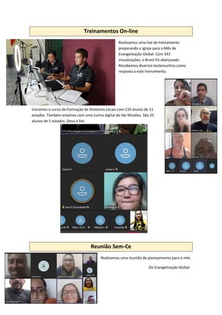 Treinamentos On-line
Realizamos uma live de treinamento
preparando a igreja para o Mês de
Evangelização Global. Com 343
visualizações, o Brasil foi abençoado.
Recebemos diversos testemunhos como
resposta a este treinamento.
Iniciamos o curso de Formação de Diretores Locais com 110 alunos de 11
estados. Também estamos com uma turma digital do Ide Missões. São 25
alunos de 5 estados. Deus é fiel.
Reunião Sem-Ce
Realizamos uma reunião de planejamento para o mês
De Evangelização Global.
 