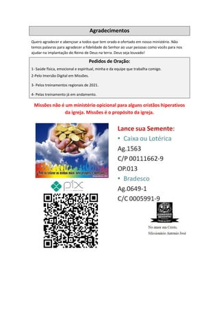 Agradecimentos
Quero agradecer e abençoar a todos que tem orado e ofertado em nosso ministério. Não
temos palavras para agradecer a fidelidade do Senhor ao usar pessoas como vocês para nos
ajudar na implantação do Reino de Deus na terra. Deus seja louvado!
Pedidos de Oração:
1- Saúde física, emocional e espiritual, minha e da equipe que trabalha comigo.
2-Pelo Imersão Digital em Missões.
3- Pelos treinamentos regionais de 2021.
4- Pelas treinamento já em andamento.
Missões não é um ministério opicional para alguns cristãos hiperativos
da igreja. Missões é o propósito da igreja.
Comando Resgatai
Facebook:
Comando Resgatai
 
