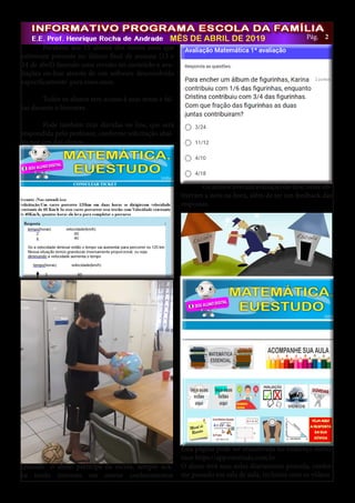 22MÊS DE ABRIL DE 2019 Pág.
	 Parabéns aos 15 alunos dos nonos anos que
estiveram presente no último final de semana (13 e
14 de abril) fazendo uma revisão no conteúdo e ava-
liações on-line através de um software desenvolvido
especificamente para esses anos.
	
	 Todos os alunos tem acesso à suas notas e fal-
tas durante o bimestre.
	 Pode também tirar dúvidas on line, que será
respondida pelo professor, conforme solicitação abai-
xo por um dos alunos.
Esta página pode ser encontrada no endereço eletrô-
nico https://app.euestudo.com.br.
O aluno terá suas aulas diariamente postada, confor-
me passado em sala de aula, inclusive com os vídeos.
Quando o aluno participa da escola, sempre aca-
ba tendo interesse em outros conhecimentos
	 Os alunos tiveram avaliação on-line, onde ob-
tiveram a nota na hora, além de ter um feedback das
respostas.
 