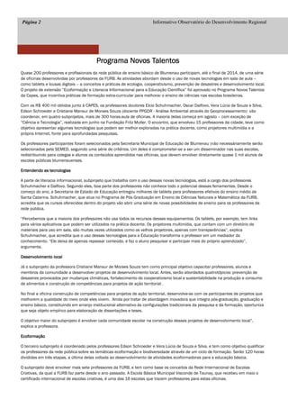 Página 2 Informativo Observatório do Desenvolvimento Regional
Programa Novos TalentosPrograma Novos TalentosPrograma Novos TalentosPrograma Novos Talentos
Quase 200 professores e profissionais da rede pública de ensino básico de Blumenau participam, até o final de 2014, de uma série
de oficinas desenvolvidas por professores da FURB. As atividades abordam desde o uso de novas tecnologias em sala de aula –
como tablets e lousas digitais – a conceitos e práticas de ecologia, cooperativismo, prevenção de desastres e desenvolvimento local.
O projeto de extensão “Ecoformação e Literacia Informacional para a Educação Científica” foi aprovado no Programa Novos Talentos
da Capes, que incentiva práticas de formação extra-curricular para melhorar o ensino de ciências nas escolas brasileiras.
Com os R$ 400 mil obtidos junto à CAPES, os professores doutores Elcio Schuhmacher, Oscar Dalfovo, Vera Lúcia de Souza e Silva,
Edson Schroeder e Cristiane Mansur de Moraes Souza (docente PPGDR - Análise Ambiental através do Geoprocessamento) vão
coordenar, em quatro subprojetos, mais de 300 horas-aula de oficinas. A maioria delas começa em agosto – com exceção de
“Ciência e Tecnologia”, realizada em junho na Fundação Fritz Muller. O encontro, que envolveu 15 professores da cidade, teve como
objetivo apresentar algumas tecnologias que podem ser melhor exploradas na prática docente, como projetores multimídia e a
própria Internet, fonte para aprofundadas pesquisas.
Os professores participantes foram selecionados pela Secretaria Municipal de Educação de Blumenau (não necessáriamente serão
selecionados pela SEMED, seguindo uma série de critérios. Um deles é comprometer-se a ser um disseminador nas suas escolas,
redistribuindo para colegas e alunos os conteúdos aprendidos nas oficinas, que devem envolver diretamente quase 1 mil alunos de
escolas públicas blumenauenses.
Entendendo as tecnologiasEntendendo as tecnologiasEntendendo as tecnologiasEntendendo as tecnologias
A parte de literacia informacional, subprojeto que trabalha com o uso dessas novas tecnologias, está a cargo dos professores
Schuhmacher e Dalfovo. Segundo eles, boa parte dos professores não conhece todo o potencial dessas ferramentes. Desde o
começo do ano, a Secretaria de Estado de Educação entregou milhares de tablets para professores efetivos do ensino médio de
Santa Catarina. Schuhmacher, que atua no Programa de Pós Graduação em Ensino de Ciências Naturais e Matemática da FURB,
acredita que os cursos oferecidos dentro do projeto vão abrir uma série de novas possibilidades de ensino para os professores da
rede pública.
“Percebemos que a maioria dos professores não usa todos os recursos desses equipamentos. Os tablets, por exemplo, tem links
para vários aplicativos que podem ser utilizados na prática docente. Os projetores multimídia, que contam com um diretório de
materiais para uso em sala, são muitas vezes utilizados como os velhos projetores, apenas com transparências”, explica
Schuhmacher, que acredita que o uso dessas tecnologias para a Educação transforma o professor em um mediador do
conhecimento. “Ele deixa de apenas repassar conteúdo, e faz o aluno pesquisar e participar mais do próprio aprendizado”,
argumenta.
Desenvolvimento localDesenvolvimento localDesenvolvimento localDesenvolvimento local
Já o subprojeto da professora Cristiane Mansur de Moraes Souza tem como principal objetivo capacitar professores, alunos e
membros da comunidade a desenvolver projetos de desenvolvimento local. Antes, serão abordados quatrotópicos: prevenção de
desastres provocados por mudanças climáticas, fortalecimento do cooperativismo local e sustentabilidade na produção e consumo
de alimentos e construção de competências para projetos de ação territorial .
No final a oficina construção de competências para projetos de ação territorial, desenvolve-se com os participantes de projetos que
melhorem a qualidade do meio onde eles vivem. Ainda por tratar de abordagem inovadora que integra pós-graduação, graduação e
ensino básico, constituindo em arranjo institucional alternativo às configurações tradicionais da pesquisa e da formação, oportuniza
que seja objeto empírico para elaboração de dissertações e teses.
O objetivo maior do subprojeto é envolver cada comunidade escolar na construção desses projetos de desenvolvimento local”,
explica a professora.
EcoformaçãoEcoformaçãoEcoformaçãoEcoformação
O terceiro subprojeto é coordenado pelos professores Edson Schroeder e Vera Lúcia de Souza e Silva, e tem como objetivo qualificar
os professores da rede pública sobre as temáticas ecoformação e biodiversidade através de um ciclo de formação. Serão 120 horas
divididas em três etapas, a última delas voltada ao desenvolvimento de atividades ecoformadoras para a educação básica.
O subprojeto deve envolver mais sete professores da FURB, e tem como base os conceitos da Rede Internacional de Escolas
Criativas, da qual a FURB faz parte desde o ano passado. A Escola Básica Municipal Visconde de Taunay, que recebeu em maio o
certificado internacional de escolas criativas, é uma das 16 escolas que trazem professores para estas oficinas.
 