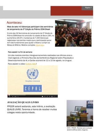 Página 3
Aconteceu:Aconteceu:Aconteceu:Aconteceu:
AVALIAÇÃO QUALIS LIVRO
Mais de sete mil lideranças participam dos semináriosMais de sete mil lideranças participam dos semináriosMais de sete mil lideranças participam dos semináriosMais de sete mil lideranças participam dos seminários
de lançamento da 5ª Edição do Prêmio ODM Brasilde lançamento da 5ª Edição do Prêmio ODM Brasilde lançamento da 5ª Edição do Prêmio ODM Brasilde lançamento da 5ª Edição do Prêmio ODM Brasil
O ciclo dos 34 Seminários de Lançamento da 5ª Edição do
Prêmio ODM Brasil foi concluído na cidade de Bauru (SP), na
quinta-feira (25/07). A presença de 7.200 lideranças
registradas nos eventos mostra que a participação social
tem sido fundamental para ajudar o Brasil a cumprir as
Metas do Milênio. Matéria completa clique aqui.
FOTO: PPGDR , Revistas para avaliação
QUALIS LIVRO já estão chegando.
PPGDR estará sediando, este triênio, a avaliação
QUALIS LIVRO. Teremos a honra de receber muitos
colegas nesta oportunidade.
Para assistir no fim de semana:Para assistir no fim de semana:Para assistir no fim de semana:Para assistir no fim de semana:
Um dos maiores eventos intergovernamentais realizados nos últimos anos a
nível regional, a Primeira Reunião da Conferência Regional sobre População e
Desenvolvimento da AL e Caribe ocorrerá de 12 a 15 de agosto, no Uruguai.
Para assistir o vídeo CLIQUE AQUI!
 