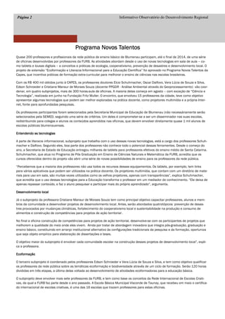 Página 2 Informativo Observatório do Desenvolvimento Regional
Programa Novos TalentosPrograma Novos TalentosPrograma Novos TalentosPrograma Novos Talentos
Quase 200 professores e profissionais da rede pública de ensino básico de Blumenau participam, até o final de 2014, de uma série
de oficinas desenvolvidas por professores da FURB. As atividades abordam desde o uso de novas tecnologias em sala de aula – co-
mo tablets e lousas digitais – a conceitos e práticas de ecologia, cooperativismo, prevenção de desastres e desenvolvimento local. O
projeto de extensão “Ecoformação e Literacia Informacional para a Educação Científica” foi aprovado no Programa Novos Talentos da
Capes, que incentiva práticas de formação extra-curricular para melhorar o ensino de ciências nas escolas brasileiras.
Com os R$ 400 mil obtidos junto à CAPES, os professores doutores Elcio Schuhmacher, Oscar Dalfovo, Vera Lúcia de Souza e Silva,
Edson Schroeder e Cristiane Mansur de Moraes Souza (docente PPGDR - Análise Ambiental através do Geoprocessamento) vão coor-
denar, em quatro subprojetos, mais de 300 horas-aula de oficinas. A maioria delas começa em agosto – com exceção de “Ciência e
Tecnologia”, realizada em junho na Fundação Fritz Muller. O encontro, que envolveu 15 professores da cidade, teve como objetivo
apresentar algumas tecnologias que podem ser melhor exploradas na prática docente, como projetores multimídia e a própria Inter-
net, fonte para aprofundadas pesquisas.
Os professores participantes foram selecionados pela Secretaria Municipal de Educação de Blumenau (não necessáriamente serão
selecionados pela SEMED, seguindo uma série de critérios. Um deles é comprometer-se a ser um disseminador nas suas escolas,
redistribuindo para colegas e alunos os conteúdos aprendidos nas oficinas, que devem envolver diretamente quase 1 mil alunos de
escolas públicas blumenauenses.
Entendendo as tecnologiasEntendendo as tecnologiasEntendendo as tecnologiasEntendendo as tecnologias
A parte de literacia informacional, subprojeto que trabalha com o uso dessas novas tecnologias, está a cargo dos professores Schuh-
macher e Dalfovo. Segundo eles, boa parte dos professores não conhece todo o potencial dessas ferramentes. Desde o começo do
ano, a Secretaria de Estado de Educação entregou milhares de tablets para professores efetivos do ensino médio de Santa Catarina.
Schuhmacher, que atua no Programa de Pós Graduação em Ensino de Ciências Naturais e Matemática da FURB, acredita que os
cursos oferecidos dentro do projeto vão abrir uma série de novas possibilidades de ensino para os professores da rede pública.
“Percebemos que a maioria dos professores não usa todos os recursos desses equipamentos. Os tablets, por exemplo, tem links
para vários aplicativos que podem ser utilizados na prática docente. Os projetores multimídia, que contam com um diretório de mate-
riais para uso em sala, são muitas vezes utilizados como os velhos projetores, apenas com transparências”, explica Schuhmacher,
que acredita que o uso dessas tecnologias para a Educação transforma o professor em um mediador do conhecimento. “Ele deixa de
apenas repassar conteúdo, e faz o aluno pesquisar e participar mais do próprio aprendizado”, argumenta.
Desenvolvimento localDesenvolvimento localDesenvolvimento localDesenvolvimento local
Já o subprojeto da professora Cristiane Mansur de Moraes Souza tem como principal objetivo capacitar professores, alunos e mem-
bros da comunidade a desenvolver projetos de desenvolvimento local. Antes, serão abordados quatrotópicos: prevenção de desas-
tres provocados por mudanças climáticas, fortalecimento do cooperativismo local e sustentabilidade na produção e consumo de
alimentos e construção de competências para projetos de ação territorial .
No final a oficina construção de competências para projetos de ação territorial, desenvolve-se com os participantes de projetos que
melhorem a qualidade do meio onde eles vivem. Ainda por tratar de abordagem inovadora que integra pós-graduação, graduação e
ensino básico, constituindo em arranjo institucional alternativo às configurações tradicionais da pesquisa e da formação, oportuniza
que seja objeto empírico para elaboração de dissertações e teses.
O objetivo maior do subprojeto é envolver cada comunidade escolar na construção desses projetos de desenvolvimento local”, expli-
ca a professora.
EcoformaçãoEcoformaçãoEcoformaçãoEcoformação
O terceiro subprojeto é coordenado pelos professores Edson Schroeder e Vera Lúcia de Souza e Silva, e tem como objetivo qualificar
os professores da rede pública sobre as temáticas ecoformação e biodiversidade através de um ciclo de formação. Serão 120 horas
divididas em três etapas, a última delas voltada ao desenvolvimento de atividades ecoformadoras para a educação básica.
O subprojeto deve envolver mais sete professores da FURB, e tem como base os conceitos da Rede Internacional de Escolas Criati-
vas, da qual a FURB faz parte desde o ano passado. A Escola Básica Municipal Visconde de Taunay, que recebeu em maio o certifica-
do internacional de escolas criativas, é uma das 16 escolas que trazem professores para estas oficinas.
 
