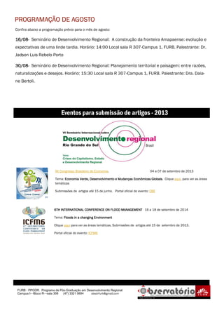 Confira abaixo a programação prévia para o mês de agosto:
16/0816/0816/0816/08---- Seminário de Desenvolvimento Regional: A construção da fronteira Amapaense: evolução e
expectativas de uma linde tardia. Horário: 14:00 Local sala R 307-Campus 1, FURB. Palestrante: Dr.
Jadson Luis Rebelo Porto
30/0830/0830/0830/08---- Seminário de Desenvolvimento Regional: Planejamento territorial e paisagem: entre razões,
naturalizações e desejos. Horário: 15:30 Local sala R 307-Campus 1, FURB. Palestrante: Dra. Daia-
ne Bertoli.
FURB - PPGDR. Programa de Pós-Graduação em Desenvolvimento Regional
Campus I—Bloco R—sala 308 (47) 3321 0694 obsdrfurb@gmail.com
6TH INTERNATIONAL CONFERENCE ON FLOOD MANAGEMENT6TH INTERNATIONAL CONFERENCE ON FLOOD MANAGEMENT6TH INTERNATIONAL CONFERENCE ON FLOOD MANAGEMENT6TH INTERNATIONAL CONFERENCE ON FLOOD MANAGEMENT 16 a 18 de setembro de 2014
Tema: Floods in a changing EnvironmentFloods in a changing EnvironmentFloods in a changing EnvironmentFloods in a changing Environment
Clique aqui para ver as áreas temáticas. Submissões de artigos até 15 de setembro de 2013.
Portal oficial do evento: ICFM6
Eventos para submissão de artigos - 2013
PROGRAMAÇÃO DE AGOSTOPROGRAMAÇÃO DE AGOSTOPROGRAMAÇÃO DE AGOSTOPROGRAMAÇÃO DE AGOSTO
XX Congresso Brasileiro de Economia. 04 a 07 de setembro de 2013
Tema: Economia Verde, Desenvolvimento e Mudanças Econômicas GlobaisEconomia Verde, Desenvolvimento e Mudanças Econômicas GlobaisEconomia Verde, Desenvolvimento e Mudanças Econômicas GlobaisEconomia Verde, Desenvolvimento e Mudanças Econômicas Globais. Clique aqui, para ver as áreas
temáticas
Submissões de artigos até 15 de junho. Portal oficial do evento: CBE
 