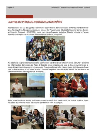 Página 2 
Informativo Observatório do Desenvolvimento Regional 
ALUNOS DO PROESDE APRESENTAM SEMINÁRIO 
Aconteceu no dia 02 de agosto o Seminário sobre Redes de Cooperação e Planejamento Estraté- gico Participativo. Na oportunidade, os alunos do Programa de Educação Superior para o Desen- volvimento Regional – PROESDE, junto com os professores Jackeline Oliveira e Luciano França, apresentaram propostas para o desenvolvimento local e regional. 
Na abertura os professores Nazareno Schmoeller e Sidney Silva falaram sobre o SIGAD - Sistema de Informações Gerenciais de Apoio à Decisão e sua importância para o desenvolvimento da ci- dade. O evento contou com a presença da Terezinha Giovanella - Supervisora de Educação Supe- rior, e Maria Izabel Porto Paes Schulz - Gerente Regional da Educação, ambas da Secretaria de Desenvolvimento de Regional de Blumenau. 
Após o seminário os alunos realizaram uma troca solidária, onde cada um trouxe objetos, livros, roupas e até mesmo muda de árvores para trocar com os colegas. 
 
