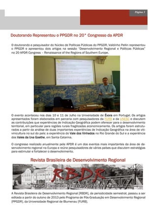 Página 3 
Doutorando Representou o PPGDR no 20° Congresso da APDR 
O doutorando e pesquisador do Núcleo de Políticas Públicas do PPGDR, Valdinho Pellin representou o PPGDR e apresentou dois artigos na sessão “Desenvolvimento Regional e Políticas Públicas” no 20 APDR Congress – Renaissance of the Regions of Southern Europe. 
O evento aconteceu nos dias 10 e 11 de Julho na Universidade de Évora em Portugal. Os artigos apresentados foram elaborados em parceria com pesquisadores da FURB e da UNESC e discutem as contribuições que experiências de Indicação Geográfica podem oferecer para o desenvolvimento territorial, em particular para regiões rurais fragilizadas economicamente. Os artigos foram estrutu- rados a partir da análise de duas importantes experiências de Indicação Geográfica na área de viti- vinicultura no sul do país: a experiência do Vale dos Vinhedos no Rio Grande do Sul e a experiência dos Vales da Uva Goethe, em Santa Catarina. 
O congresso realizado anualmente pela APDR é um dos eventos mais importantes da área de de- senvolvimento regional na Europa e reúne pesquisadores de vários países que discutem estratégias para estimular e fortalecer o desenvolvimento. 
Revista Brasileira de Desenvolvimento Regional 
A Revista Brasileira de Desenvolvimento Regional [RBDR], de periodicidade semestral, passou a ser editada a partir do outono de 2013 pelo Programa de Pós-Graduação em Desenvolvimento Regional [PPGDR], da Universidade Regional de Blumenau [FURB].  