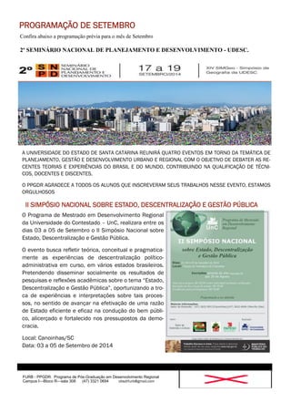 Confira abaixo a programação prévia para o mês de Setembro 
2º SEMINÁRIO NACIONAL DE PLANEJAMENTO E DESENVOLVIMENTO - UDESC. 
FURB - PPGDR. Programa de Pós-Graduação em Desenvolvimento Regional 
Campus I—Bloco R—sala 308 (47) 3321 0694 obsdrfurb@gmail.com 
PROGRAMAÇÃO DE SETEMBRO 
A UNIVERSIDADE DO ESTADO DE SANTA CATARINA REUNIRÁ QUATRO EVENTOS EM TORNO DA TEMÁTICA DE 
PLANEJAMENTO, GESTÃO E DESENVOLVIMENTO URBANO E REGIONAL COM O OBJETIVO DE DEBATER AS RE-CENTES 
TEORIAS E EXPERIÊNCIAS DO BRASIL E DO MUNDO, CONTRIBUINDO NA QUALIFICAÇÃO DE TÉCNI-COS, 
DOCENTES E DISCENTES. 
O PPGDR AGRADECE A TODOS OS ALUNOS QUE INSCREVERAM SEUS TRABALHOS NESSE EVENTO. ESTAMOS 
ORGULHOSOS 
O Programa de Mestrado em Desenvolvimento Regional 
da Universidade do Contestado – UnC, realizara entre os 
dias 03 a 05 de Setembro o II Simpósio Nacional sobre 
Estado, Descentralização e Gestão Pública. 
O evento busca refletir teórica, conceitual e pragmatica-mente 
as experiências de descentralização político-administrativa 
em curso, em vários estados brasileiros. 
Pretendendo disseminar socialmente os resultados de 
pesquisas e reflexões acadêmicas sobre o tema “Estado, 
Descentralização e Gestão Pública”, oportunizando a tro-ca 
de experiências e interpretações sobre tais proces-sos, 
no sentido de avançar na efetivação de uma razão 
de Estado eficiente e eficaz na condução do bem públi-co, 
alicerçado e fortalecido nos pressupostos da demo-cracia. 
Local: Canoinhas/SC 
Data: 03 a 05 de Setembro de 2014 
II SIMPÓSIO NACIONAL SOBRE ESTADO, DESCENTRALIZAÇÃO E GESTÃO PÚBLICA 
 