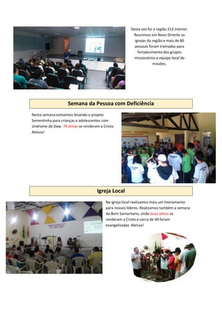 Desta vez foi a região 212 interior.
Reunimos em Novo Oriente as
igrejas da região e mais de 80
pessoas foram treinadas para
fortalecimento dos grupos
missionários e equipe local de
missões.
Semana da Pessoa com Deficiência
Nesta semana estivemos levando o projeto
Sementinha para crianças e adolescentes com
síndrome de Daw. 79 almas se renderam a Cristo.
Aleluia!
Igreja Local
Na igreja local realizamos mais um treinamento
para nossos líderes. Realizamos também a semana
do Bom Samaritano, onde duas almas se
renderam a Cristo e cerca de 40 foram
evangelizadas. Aleluia!
 