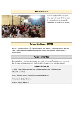 Reunião Geral
Realizamos o Seminário Juntos em
Missões com todos os diretores locais
de missões do estado. Uma tarde
maravilhosa na presença do Senhor!
Outras Atividades SEMCE
A SEMCE também realizou Café e Missões na IEQ José Walter 1, iniciamos mais um polo Ide
Teen, e mais uma reunião de trabalho realizada e várias outras igrejas atendidas pelos
mobilizadores.
Agradecimentos
Quero agradecer e abençoar a todos que tem orado por mim e ofertado em meu ministério.
Que Deus vos retribua muito mais. Vocês também têm parte neste galardão. Aleluia!
Pedidos de Oração:
1- Saúde física, emocional e espiritual, minha e da equipe que trabalha comigo.
2-Pela IEQ Serrinha 2.
3- Para que Deus levante mantenedores fiéis para esta obra.
4- Pela Escola Quatro Cântaros.
5- Pela conferência Atos 1:8
 
