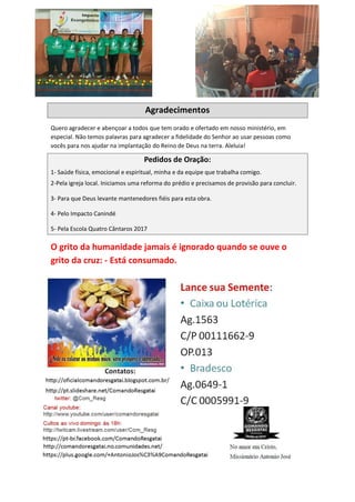 Agradecimentos
Quero agradecer e abençoar a todos que tem orado e ofertado em nosso ministério, em
especial. Não temos palavras para agradecer a fidelidade do Senhor ao usar pessoas como
vocês para nos ajudar na implantação do Reino de Deus na terra. Aleluia!
Pedidos de Oração:
1- Saúde física, emocional e espiritual, minha e da equipe que trabalha comigo.
2-Pela igreja local. Iniciamos uma reforma do prédio e precisamos de provisão para concluir.
3- Para que Deus levante mantenedores fiéis para esta obra.
4- Pelo Impacto Canindé
5- Pela Escola Quatro Cântaros 2017
O grito da humanidade jamais é ignorado quando se ouve o
grito da cruz: - Está consumado.
 