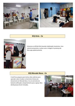 IEQ Orós - Ce
Estivemos na IEQ de Orós levando mobilização missionária. Uma
noite de avivamento, muitas curas e milagres! A presença de
Deus agiu poderosamente.
IEQ Morada Nova - Ce
A sala ficou pequena para tantas vidas sedentas para
aprender sobre missões no Seminário Chamas do
Avivamento em Morada Nova. Foi um seminário de
bastante edificação e despertamento para a igreja. Mais
de 60 pessoas foram treinadas.
 