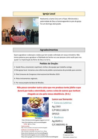 Igreja Local
Realizamos a Santa Ceia com o Papai. Ministrando a
paternidade de Deus e homenageando os pais da igreja.
Foi um domingo abençoado.
Agradecimentos
Quero agradecer e abençoar a todos que tem orado e ofertado em nosso ministério. Não
temos palavras para agradecer a fidelidade do Senhor ao usar pessoas como vocês para nos
ajudar na implantação do Reino de Deus na terra.
Pedidos de Oração:
1- Saúde física, emocional e espiritual, minha e da equipe que trabalha comigo.
2-Pela igreja local. Iniciamos uma reforma do prédio e precisamos de provisão para concluir.
3- Pela Caravana do Congresso Internacional de Missões 2019.
4- Pelos treinamentos regionais.
5- Por nossa projeto da Base de Missões.
Não posso conceber outra coisa que me produza tanto júbilo e que
durará por toda a eternidade, como a vista de outros que tenham
chegado ao céu pela nossa obediência. (D.S.)
 