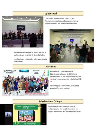 Igreja Local
Concluímos nossa reforma. Glória a Deus!
Realizamos um culto de ação de graças com a
orquestra Eclésia. Foi uma noite memorável.
Aproveitamos a celebração do dia dos pais e
realizamos um encontro da Conexão Pater.
Famílias foram ministradas sobre a verdadeira
paternidade.
Parcerias
Missões com Crianças treinou a
Coordenadoria Fipas e do GMC. Uma
parceria entre os três departamentos para
ministrarem na convenção estadual da IEQ –
Ce.
Foram 45 pessoas treinadas, além de 15
visualizações pelo Youtube.
Missões com Crianças
Preparando-se para o mês da criança,
realizamos uma live para treinamento no
Projeto Sementinha. Foram 246 visualizações.
 