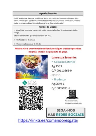 Agradecimentos
Quero agradecer e abençoar a todos que tem orado e ofertado em nosso ministério. Não
temos palavras para agradecer a fidelidade do Senhor ao usar pessoas como vocês para nos
ajudar na implantação do Reino de Deus na terra. Deus seja louvado!
Pedidos de Oração:
1- Saúde física, emocional e espiritual, minha, de minha família e da equipe que trabalha
comigo.
2-Pelos Treinamentos que ainda ocorrerão em 2022.
3- Pela TEC do mês da criança
4- Pela convenção estadual da IEQ-Ce
Missões não é um ministério opicional para alguns cristãos hiperativos
da igreja. Missões é o propósito da igreja.
https://linktr.ee/comandoresgatai
Comando Resgatai
Facebook:
Comando Resgatai
 