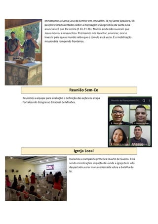 Ministramos a Santa Ceia do Senhor em Jerusalém, lá no Santo Sepulcro, 58
pastores foram alertados sobre a mensagem evangelística da Santa Ceia –
anunciai até que Ele venha (1 Co.11:26). Muitos ainda não ouviram que
Jesus morreu e ressuscitou. Precisamos nos levantar, anunciar, orar e
investir para que o mundo saiba que o túmulo está vazio. É a mobilização
missionária rompendo fronteiras.
Reunião Sem-Ce
Reunimos a equipe para avaliação e definição das ações na etapa
Fortaleza do Congresso Estadual de Missões.
Igreja Local
Iniciamos a campanha profética Quarto de Guerra. Está
sendo ministrações impactantes onde a igreja tem sido
despertada a orar mais e orientada sobre a batalha da
fé.
 